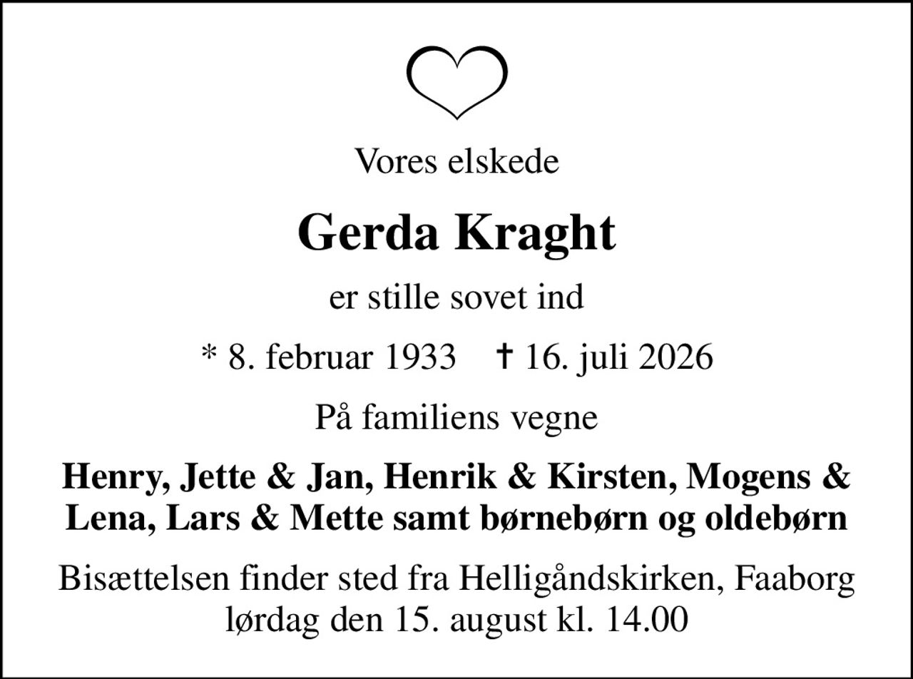 Vores elskede
Gerda Kraght
er stille sovet ind
* 8. februar 1933    ✝ 16. juli 2026
På familiens vegne
Henry, Jette & Jan, Henrik & Kirsten, Mogens & Lena, Lars & Mette samt børnebørn og oldebørn
Bisættelsen finder sted fra Helligåndskirken, Faaborg  lørdag den 15. august kl. 14.00