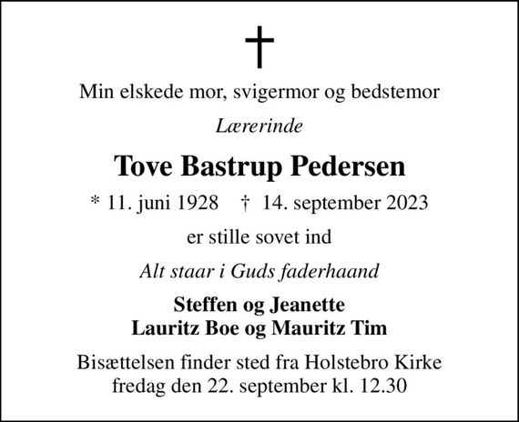 Min elskede mor, svigermor og bedstemor
Lærerinde
Tove Bastrup Pedersen
* 11. juni 1928    &#x271d; 14. september 2023
er stille sovet ind
Alt staar i Guds faderhaand
Steffen og Jeanette Lauritz Boe og Mauritz Tim
Bisættelsen finder sted fra Holstebro Kirke  fredag den 22. september kl. 12.30