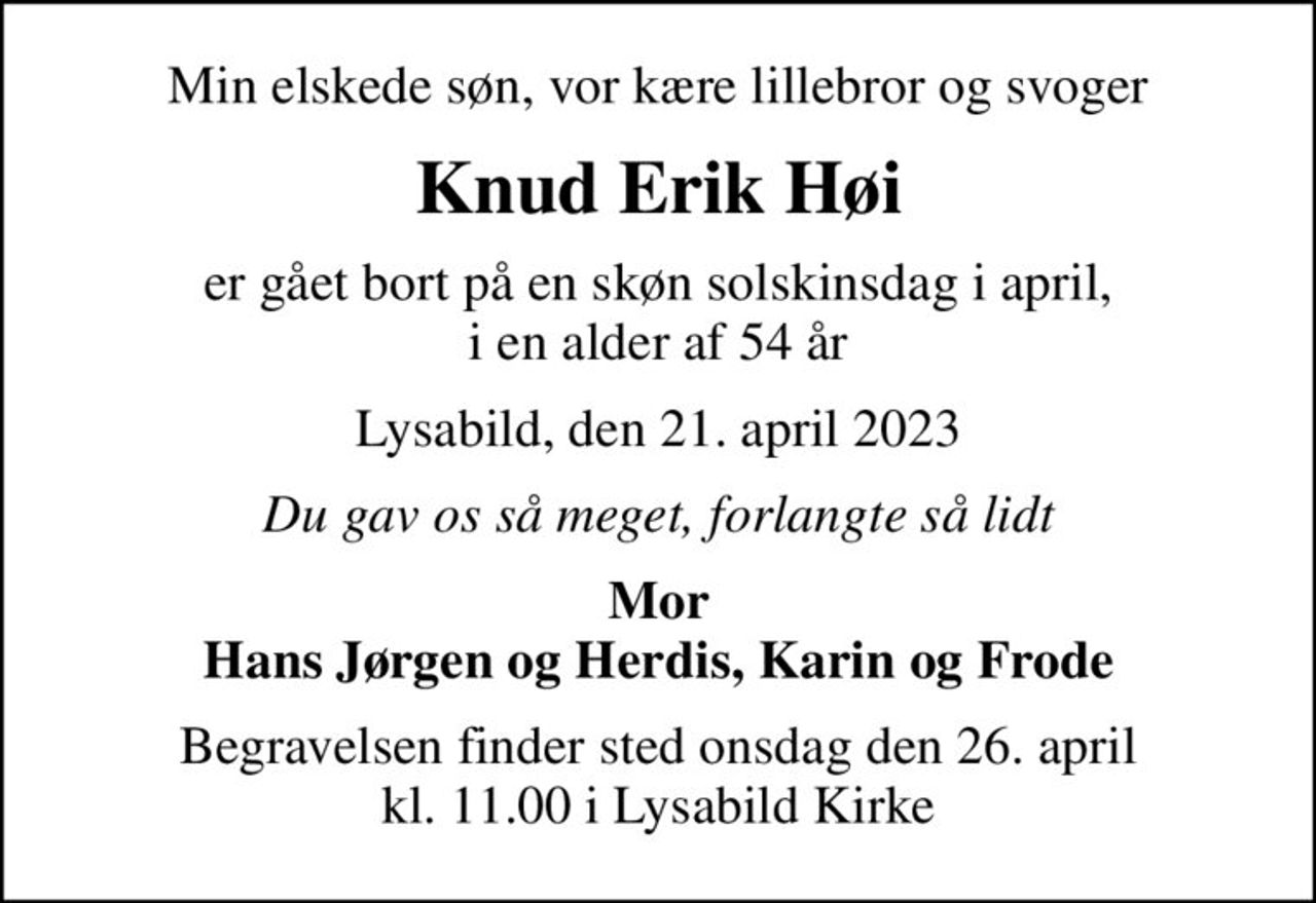 Min elskede søn, vor kære lillebror og svoger
Knud Erik Høi
er gået bort på en skøn solskinsdag i april, i en alder af 54 år
Lysabild, den 21. april 2023
Du gav os så meget, forlangte så lidt
Mor Hans Jørgen og Herdis, Karin og Frode
Begravelsen finder sted onsdag den 26. april kl. 11.00 i Lysabild Kirke