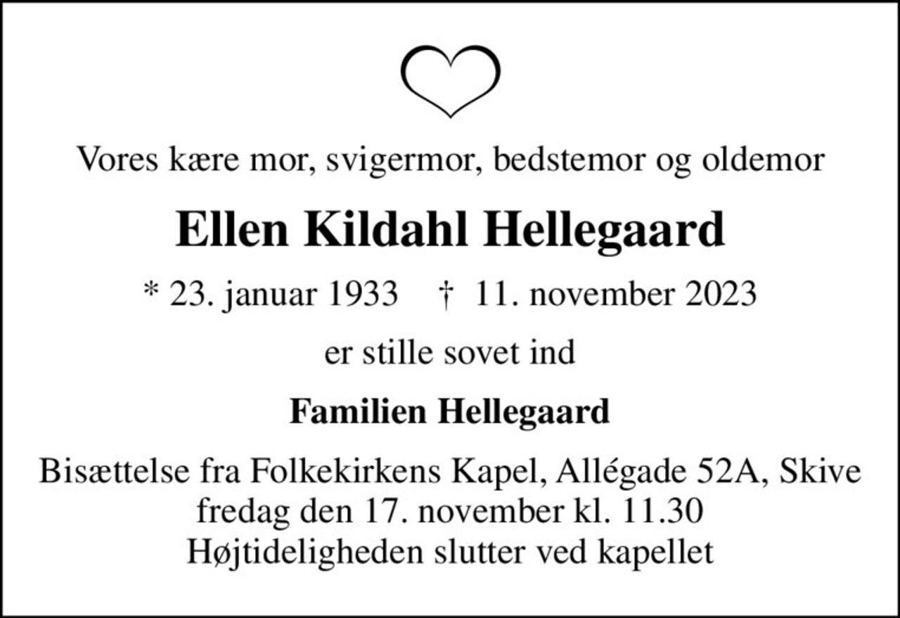 Vores kære mor, svigermor, bedstemor og oldemor
Ellen Kildahl Hellegaard
* 23. januar 1933    ✝ 11. november 2023
er stille sovet ind
Familien Hellegaard
Bisættelse fra Folkekirkens Kapel, Allégade 52A, Skive fredag den 17. november kl. 11.30 Højtideligheden slutter ved kapellet