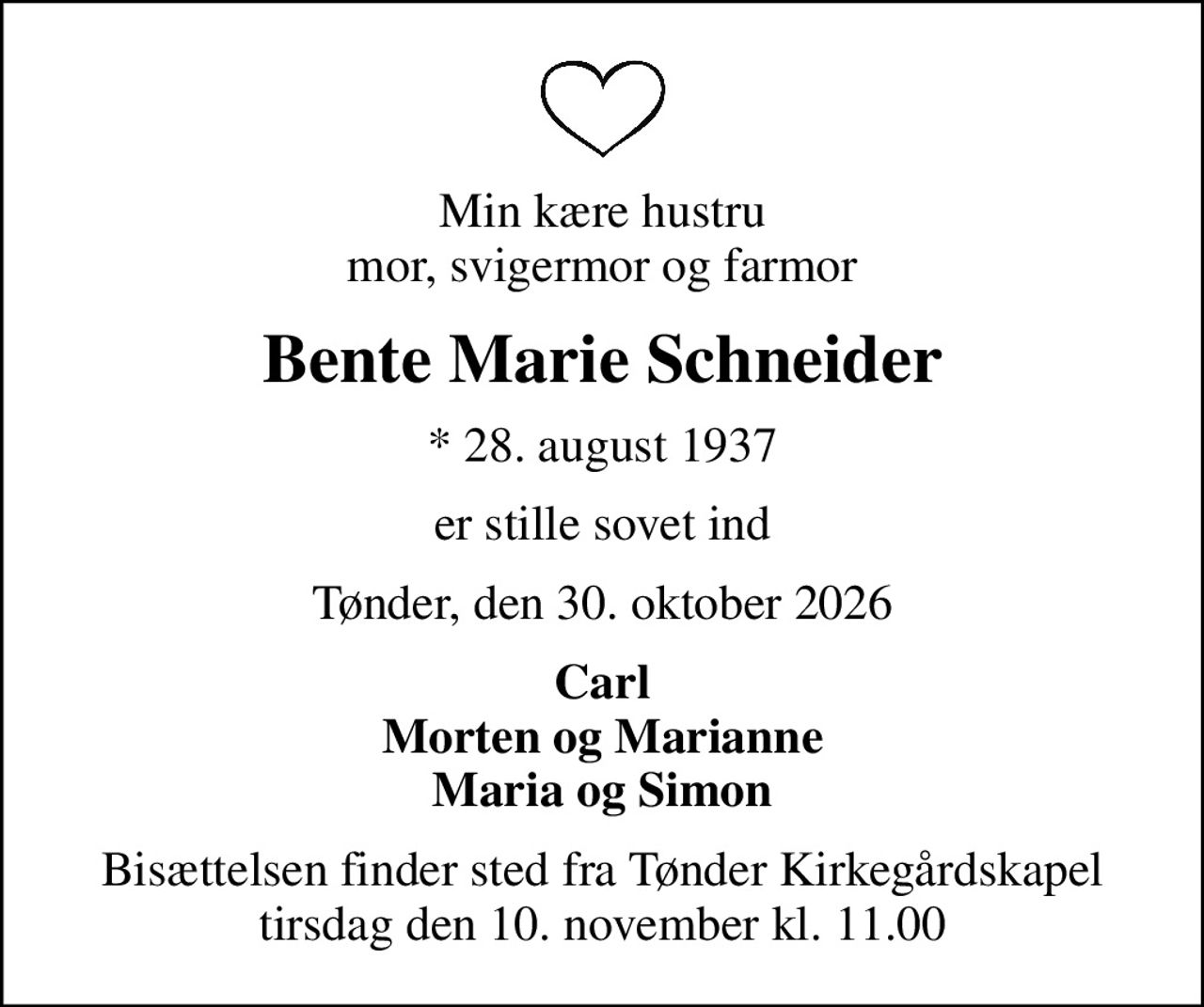 Min kære hustru mor, svigermor og farmor
Bente Marie Schneider
* 28. august 1937
er stille sovet ind
Tønder, den 30. oktober 2026
Carl Morten og Marianne Maria og Simon
Bisættelsen finder sted fra Tønder Kirkegårdskapel  tirsdag den 10. november kl. 11.00
