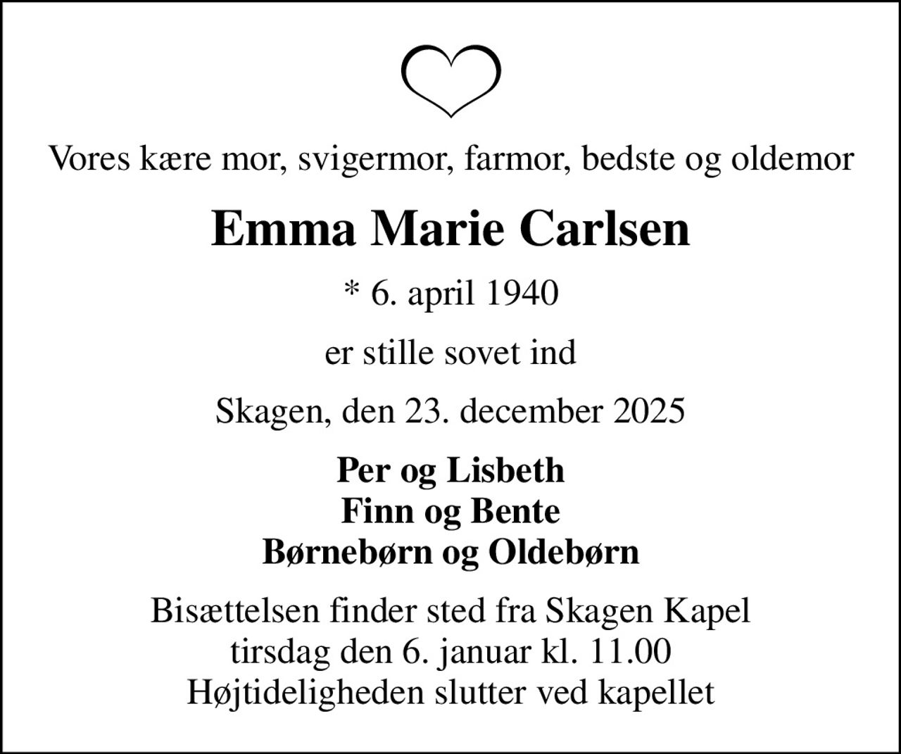 Vores kære mor, svigermor, farmor, bedste og oldemor
Emma Marie Carlsen
* 6. april 1940
er stille sovet ind
Skagen, den 23. december 2025
Per og Lisbeth Finn og Bente Børnebørn og Oldebørn
Bisættelsen finder sted fra Skagen Kapel  tirsdag den 6. januar kl. 11.00  Højtideligheden slutter ved kapellet