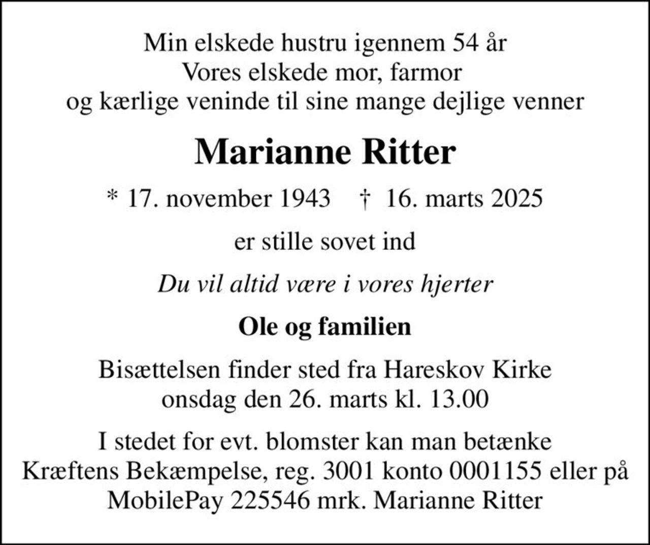 Min elskede hustru igennem 54 år Vores elskede mor, farmor  og kærlige veninde til sine mange dejlige venner
Marianne Ritter
* 17. november 1943    ✝ 16. marts 2025
er stille sovet ind
Du vil altid være i vores hjerter
Ole og familien
Bisættelsen finder sted fra Hareskov Kirke  onsdag den 26. marts kl. 13.00 
I stedet for evt. blomster kan man betænke Kræftens Bekæmpelse, reg. 3001 konto 0001155 eller på MobilePay 225546 mrk. Marianne Ritter
I stedet for evt. blomster kan man betænke
					Kræftens Bekæmpelse reg.3001konto0001155mrk. Marianne
					Ritter