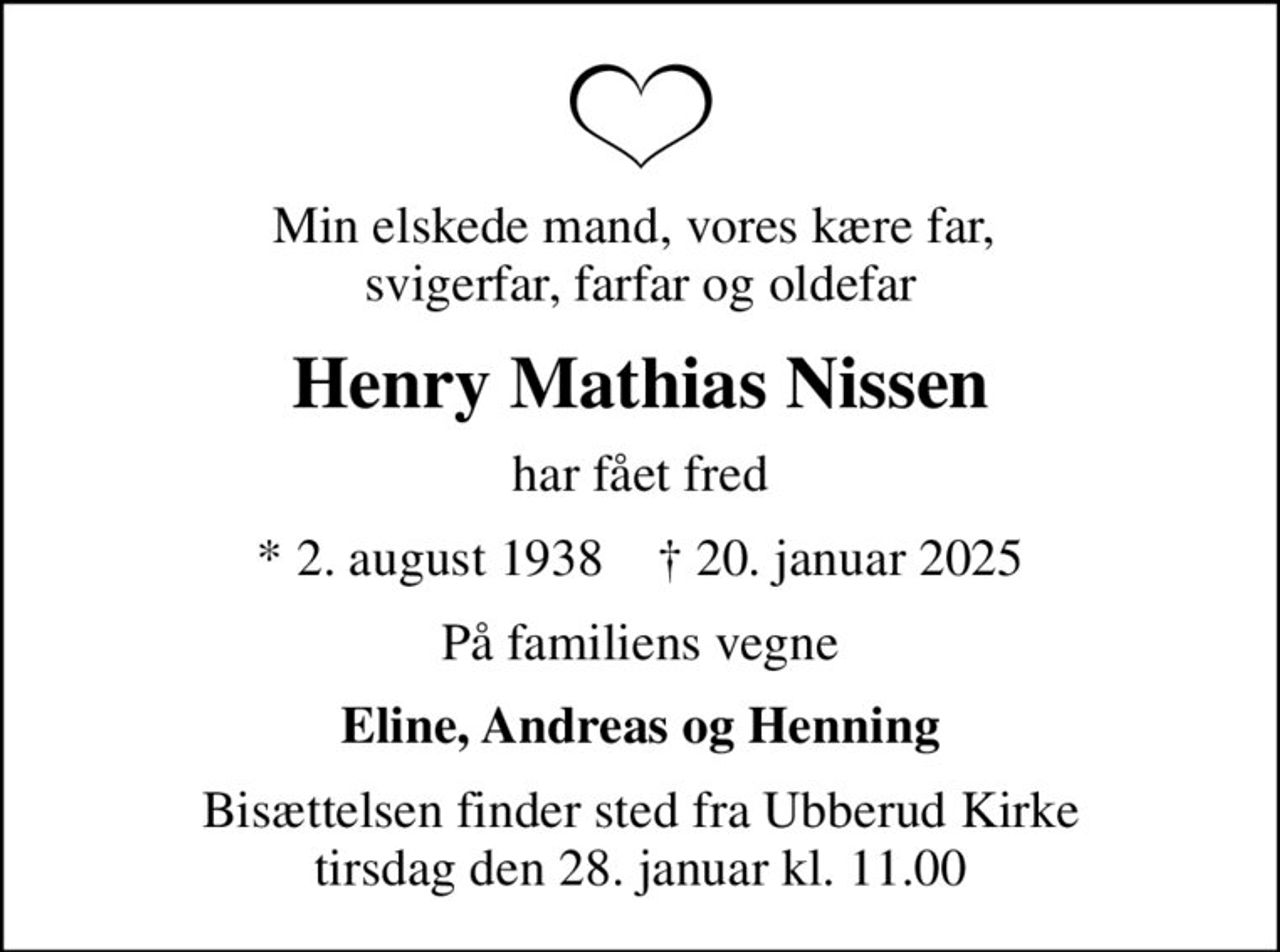 Min elskede mand, vores kære far,  svigerfar, farfar og oldefar
Henry Mathias Nissen
har fået fred
* 2. august 1938    ✝ 20. januar 2025
På familiens vegne
Eline, Andreas og Henning
Bisættelsen finder sted fra Ubberud Kirke  tirsdag den 28. januar kl. 11.00
