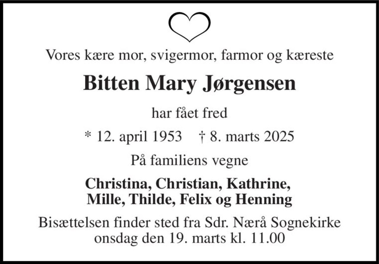 Vores kære mor, svigermor, farmor og kæreste 
Bitten Mary Jørgensen 
har fået fred 
* 12. april 1953    † 8. marts 2025 
På familiens vegne 
Christina, Christian, Kathrine,  Mille, Thilde, Felix og Henning 
Bisættelsen finder sted fra Sdr. Nærå Sognekirke onsdag den 19. marts kl. 11.00