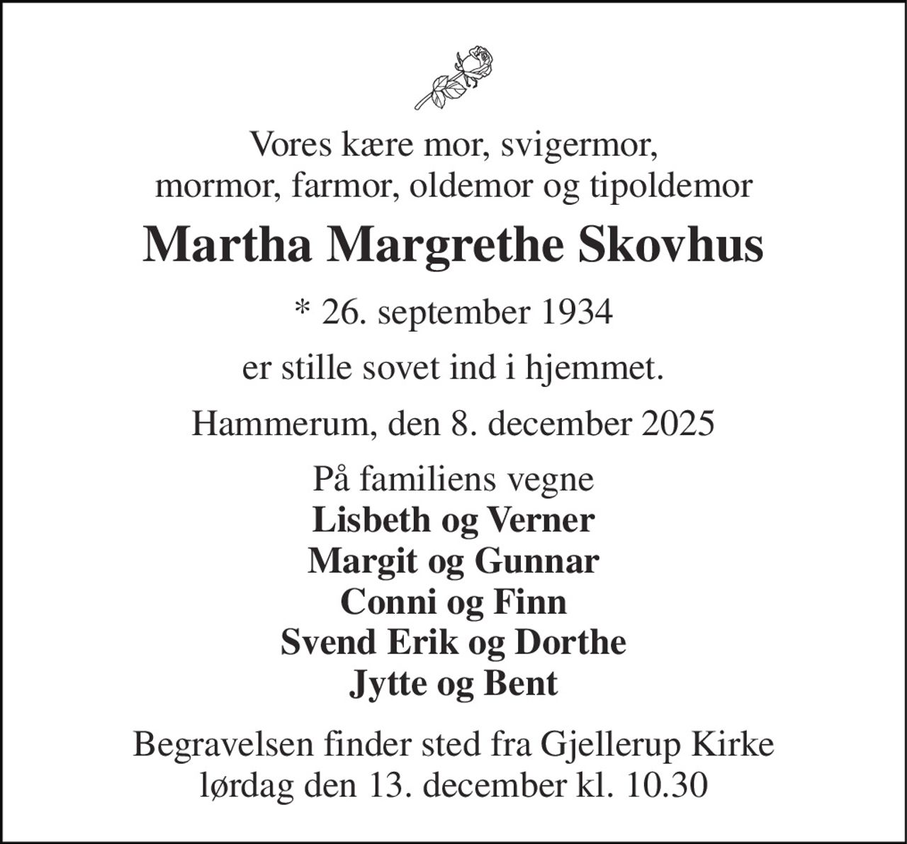 Vores kære mor, svigermor, mormor, farmor, oldemor og tipoldemor 
Martha Margrethe Skovhus 
★​ 26. september 1934​ 
er stille sovet ind i hjemmet. 
Hammerum, den 8. december 2025 
På familiens vegne Lisbeth og Verner Margit og Gunnar Conni og Finn Svend Erik og Dorthe Jytte og Bent 
Begravelsen finder sted fra Gjellerup Kirke lørdag den 13. december kl. 10.30