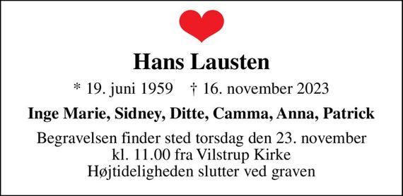 Hans Lausten
* 19. juni 1959    &#x271d; 16. november 2023
Inge Marie, Sidney, Ditte, Camma, Anna, Patrick
Begravelsen finder sted torsdag den 23. november kl. 11.00 fra Vilstrup Kirke Højtideligheden slutter ved graven