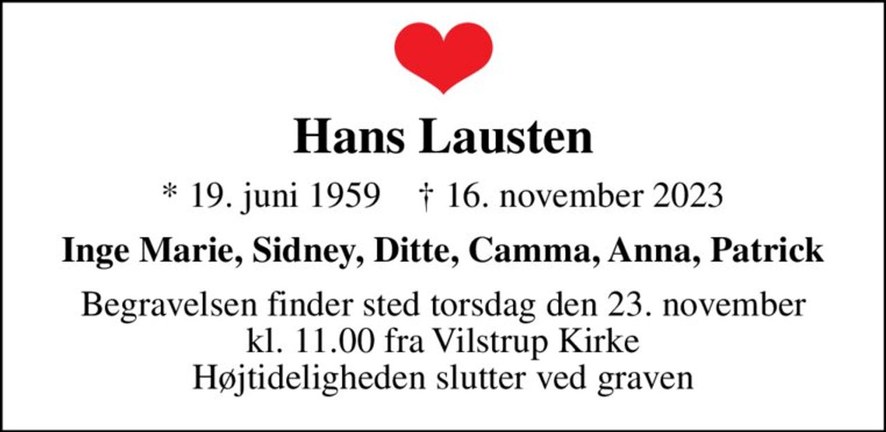 Hans Lausten
* 19. juni 1959    ✝ 16. november 2023
Inge Marie, Sidney, Ditte, Camma, Anna, Patrick
Begravelsen finder sted torsdag den 23. november kl. 11.00 fra Vilstrup Kirke Højtideligheden slutter ved graven