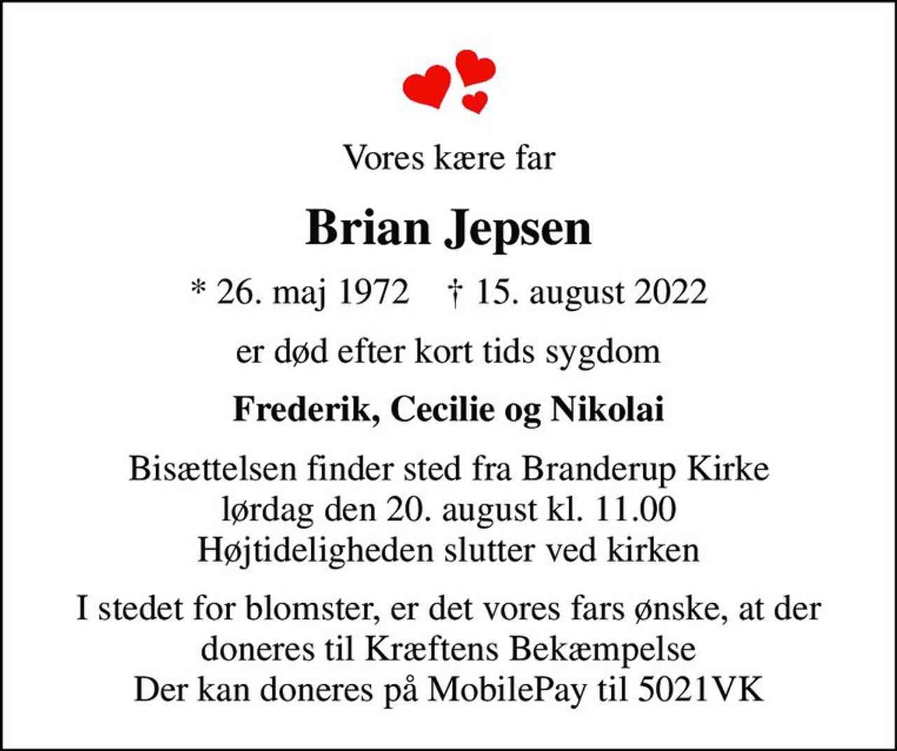 Vores kære far
Brian Jepsen
* 26. maj 1972    ✝ 15. august 2022
er død efter kort tids sygdom
Frederik, Cecilie og Nikolai
Bisættelsen finder sted fra Branderup Kirke  lørdag den 20. august kl. 11.00  Højtideligheden slutter ved kirken
I stedet for blomster, er det vores fars ønske, at der doneres til Kræftens Bekæmpelse Der kan doneres på MobilePay til 5021VK