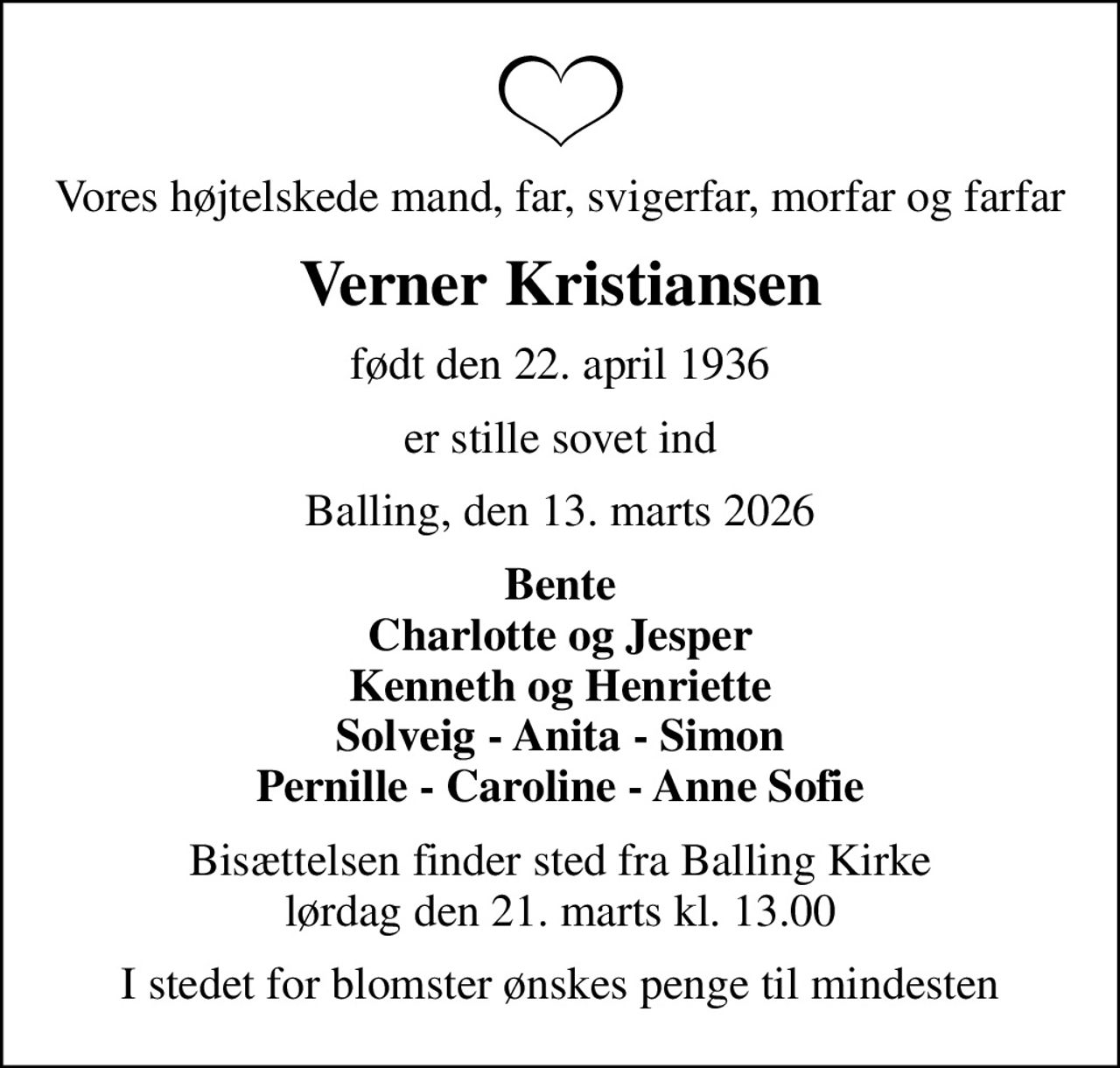 Vores højtelskede mand, far, svigerfar, morfar og farfar
Verner Kristiansen
født den 22. april 1936
er stille sovet ind
Balling, den 13. marts 2026
Bente Charlotte og Jesper Kenneth og Henriette Solveig - Anita - Simon Pernille - Caroline - Anne Sofie
Bisættelsen finder sted fra Balling Kirke  lørdag den 21. marts kl. 13.00 
I stedet for blomster ønskes penge til mindesten