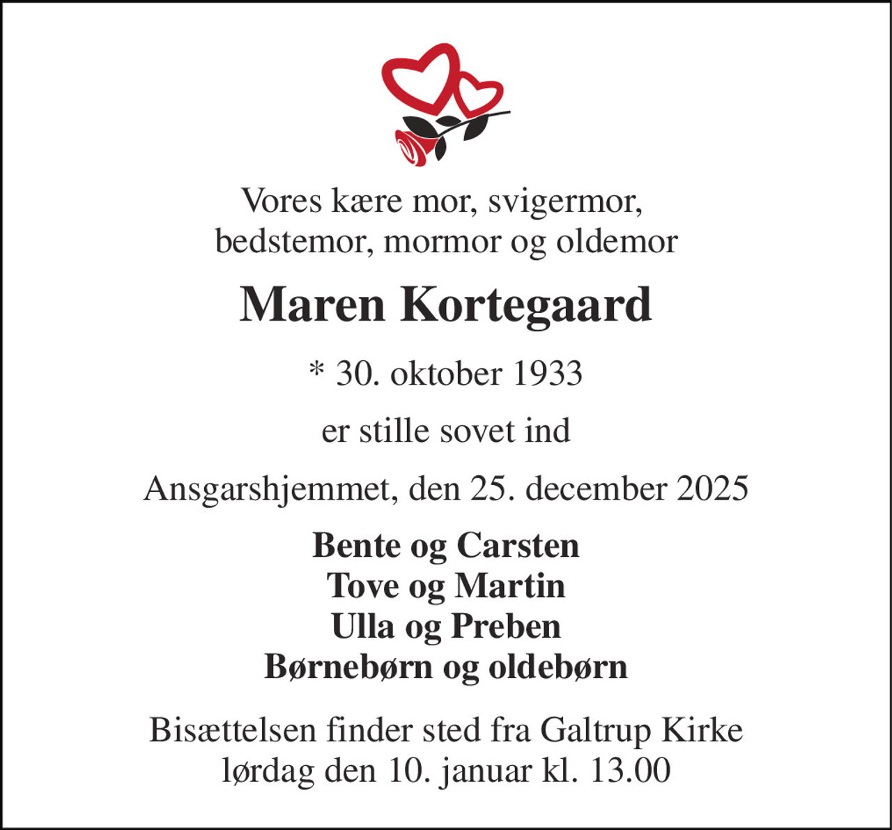 Vores kære mor, svigermor,  bedstemor, mormor og oldemor 
Maren Kortegaard 
*​ 30. oktober 1933 
er stille sovet ind 
Ansgarshjemmet, den 25. december 2025 
Bente og Carsten Tove og Martin Ulla og Preben Børnebørn og oldebørn 
Bisættelsen finder sted fra Galtrup Kirke lørdag den 10. januar kl. 13.00