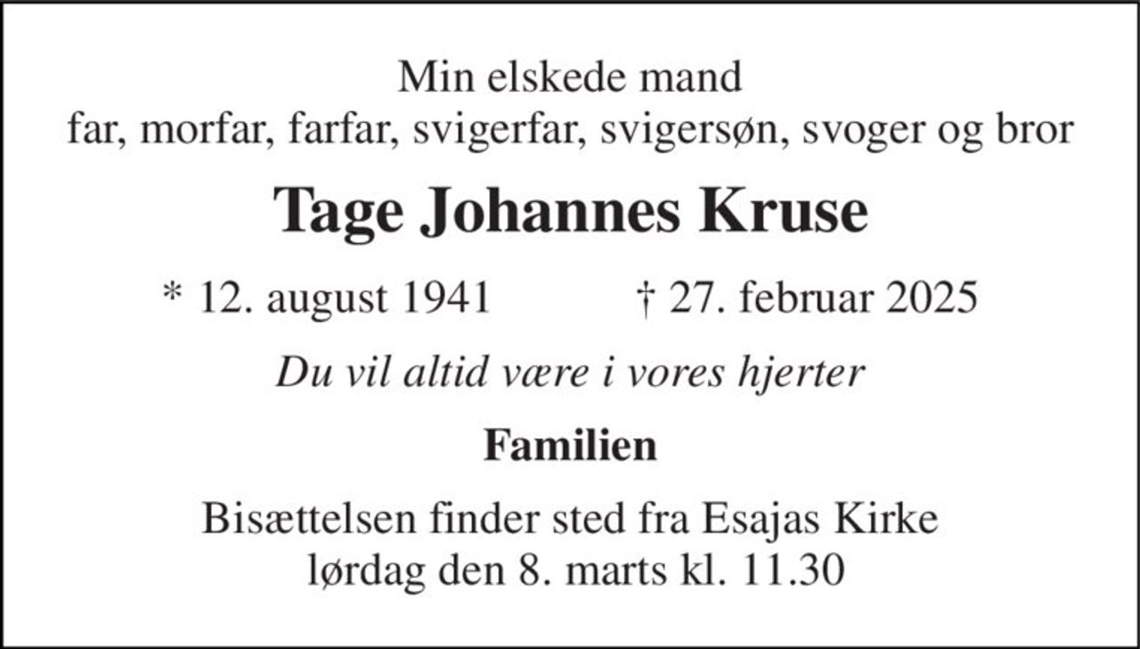Min elskede mand far, morfar, farfar, svigerfar, svigersøn, svoger og bror 
Tage Johannes Kruse 
★​ 12. august 1941​            ✝​ 27. februar 2025 
Du vil altid være i vores hjerter 
Familien 
Bisættelsen finder sted fra Esajas Kirke  lørdag den 8. marts​ kl. 11.30