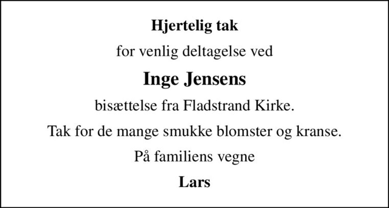 Hjertelig tak
for venlig deltagelse ved
Inge Jensens
bisættelse fra Fladstrand Kirke.
Tak for de mange smukke blomster og kranse.
På familiens vegne
Lars