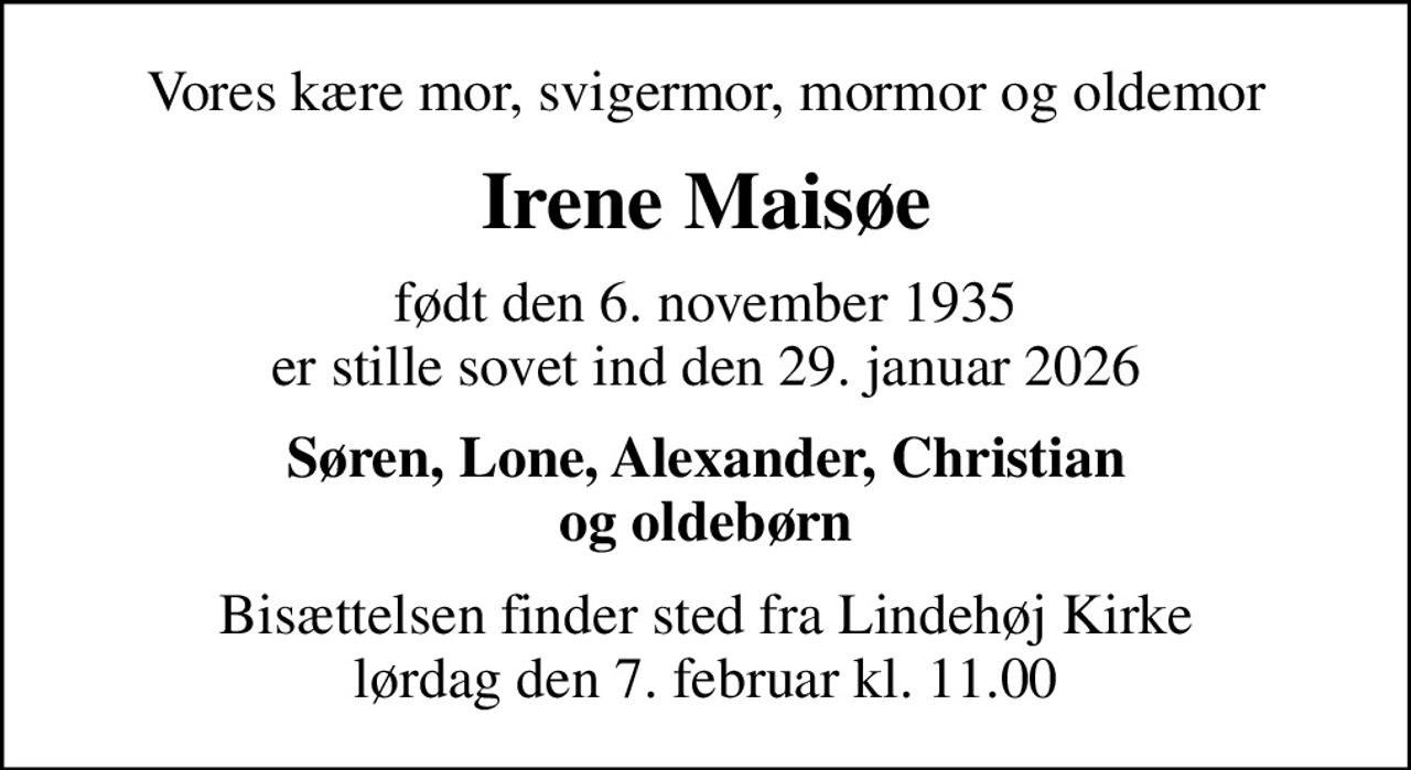 Vores kære mor, svigermor, mormor og oldemor
Irene Maisøe
født den 6. november 1935 er stille sovet ind den 29. januar 2026
Søren, Lone, Alexander, Christian og oldebørn
Bisættelsen finder sted fra Lindehøj Kirke  lørdag den 7. februar kl. 11.00