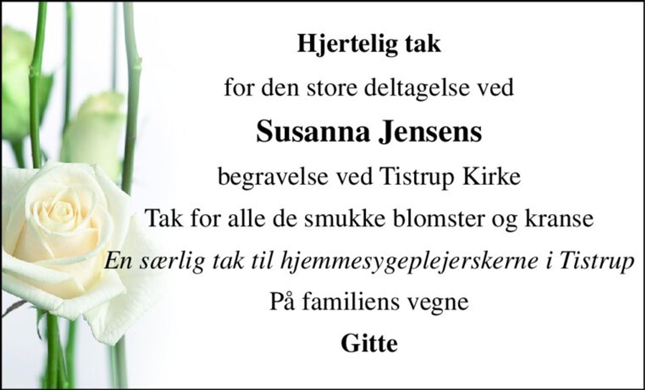 Hjertelig tak 
for den store deltagelse ved 
Susanna Jensens 
begravelse ved Tistrup Kirke 
Tak for alle de smukke blomster og kranse 
En særlig tak til hjemmesygeplejerskerne i Tisrtup 
På familiens vegne 
Gitte