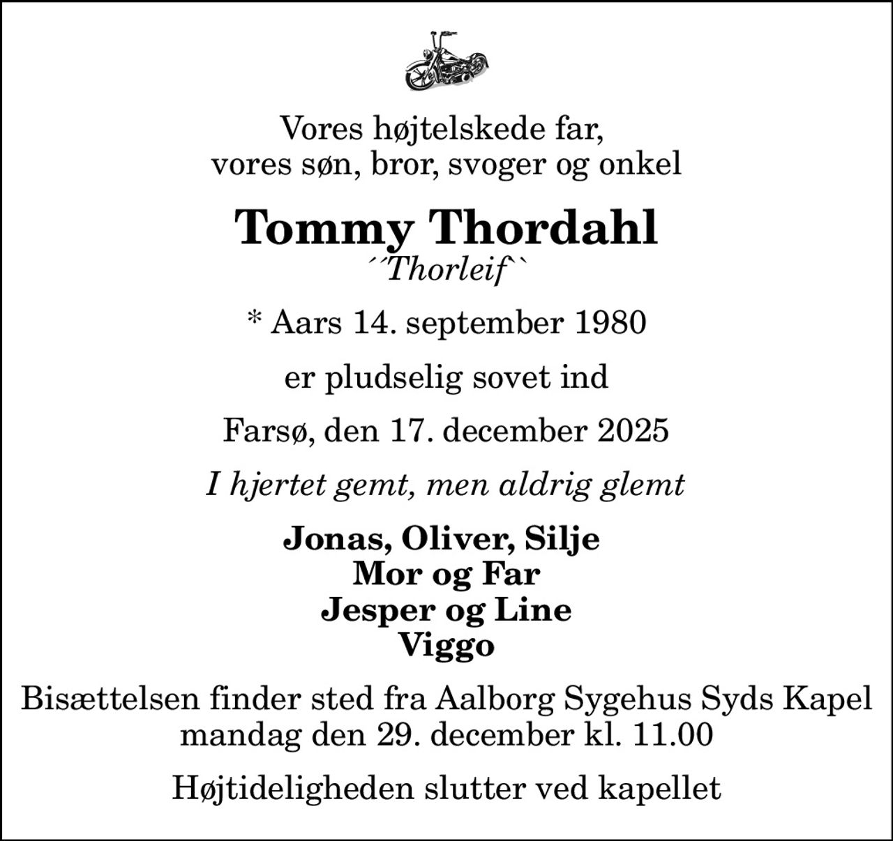 Vores højtelskede far,  vores søn, bror, svoger og onkel
Tommy Thordahl
´´Thorleif``
* Aars 14. september 1980
er pludselig sovet ind
Farsø, den 17. december 2025
I hjertet gemt, men aldrig glemt
Jonas, Oliver, Silje  Mor og Far Jesper og Line Viggo
Bisættelsen finder sted fra Aalborg Sygehus Syds Kapel  mandag den 29. december kl. 11.00  Højtideligheden slutter ved kapellet