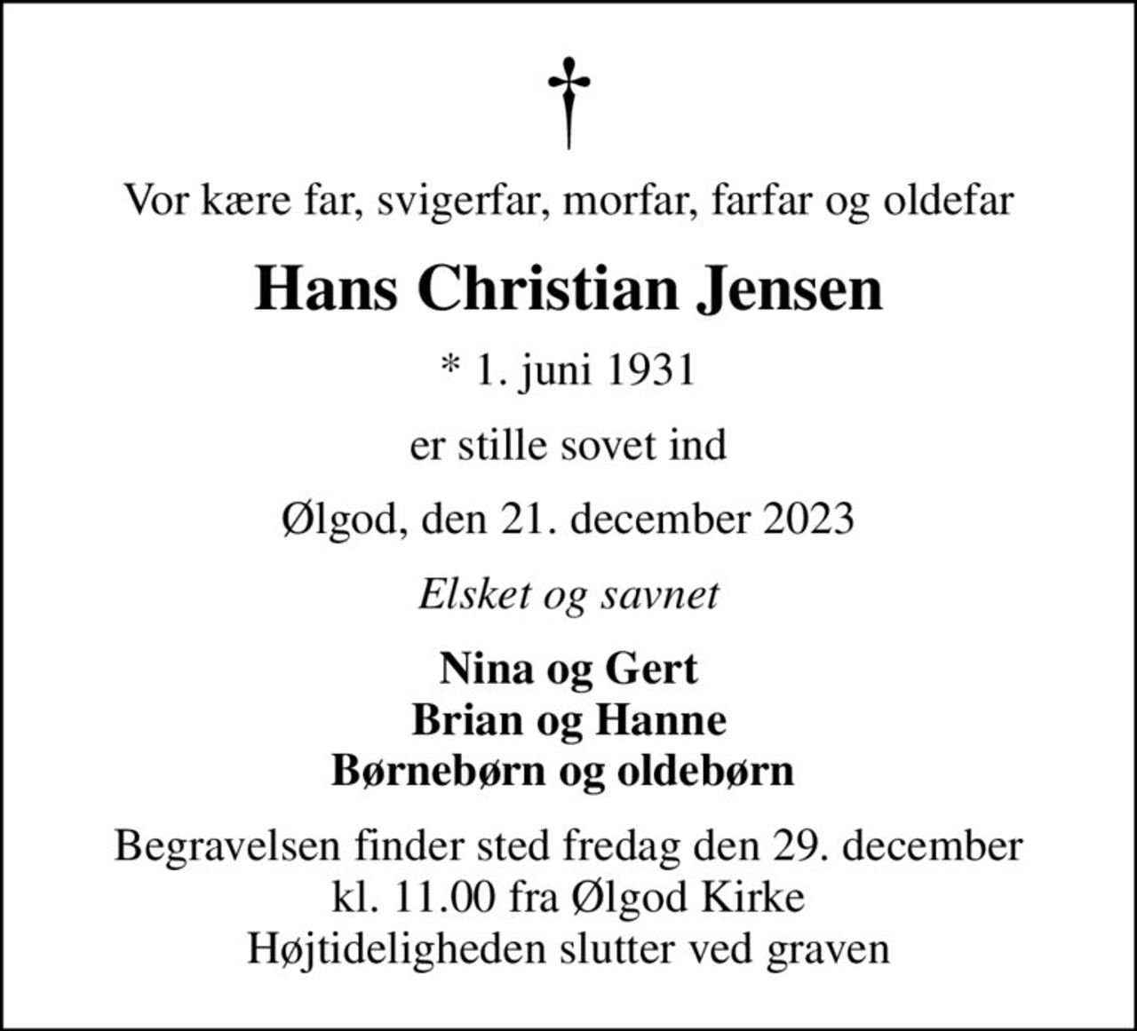 Vor kære far, svigerfar, morfar, farfar og oldefar
Hans Christian Jensen
* 1. juni 1931
er stille sovet ind
Ølgod, den 21. december 2023
Elsket og savnet
Nina og Gert Brian og Hanne Børnebørn og oldebørn 
Begravelsen finder sted fredag den 29. december kl. 11.00 fra Ølgod Kirke Højtideligheden slutter ved graven