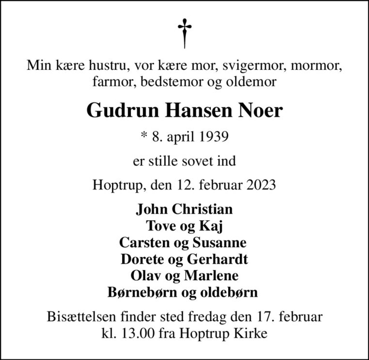Min kære hustru, vor kære mor, svigermor, mormor, farmor, bedstemor og oldemor
Gudrun Hansen Noer
* 8. april 1939
er stille sovet ind
Hoptrup, den 12. februar 2023
John Christian Tove og Kaj Carsten og Susanne  Dorete og Gerhardt Olav og Marlene Børnebørn og oldebørn 
Bisættelsen finder sted fredag den 17. februar kl. 13.00 fra Hoptrup Kirke