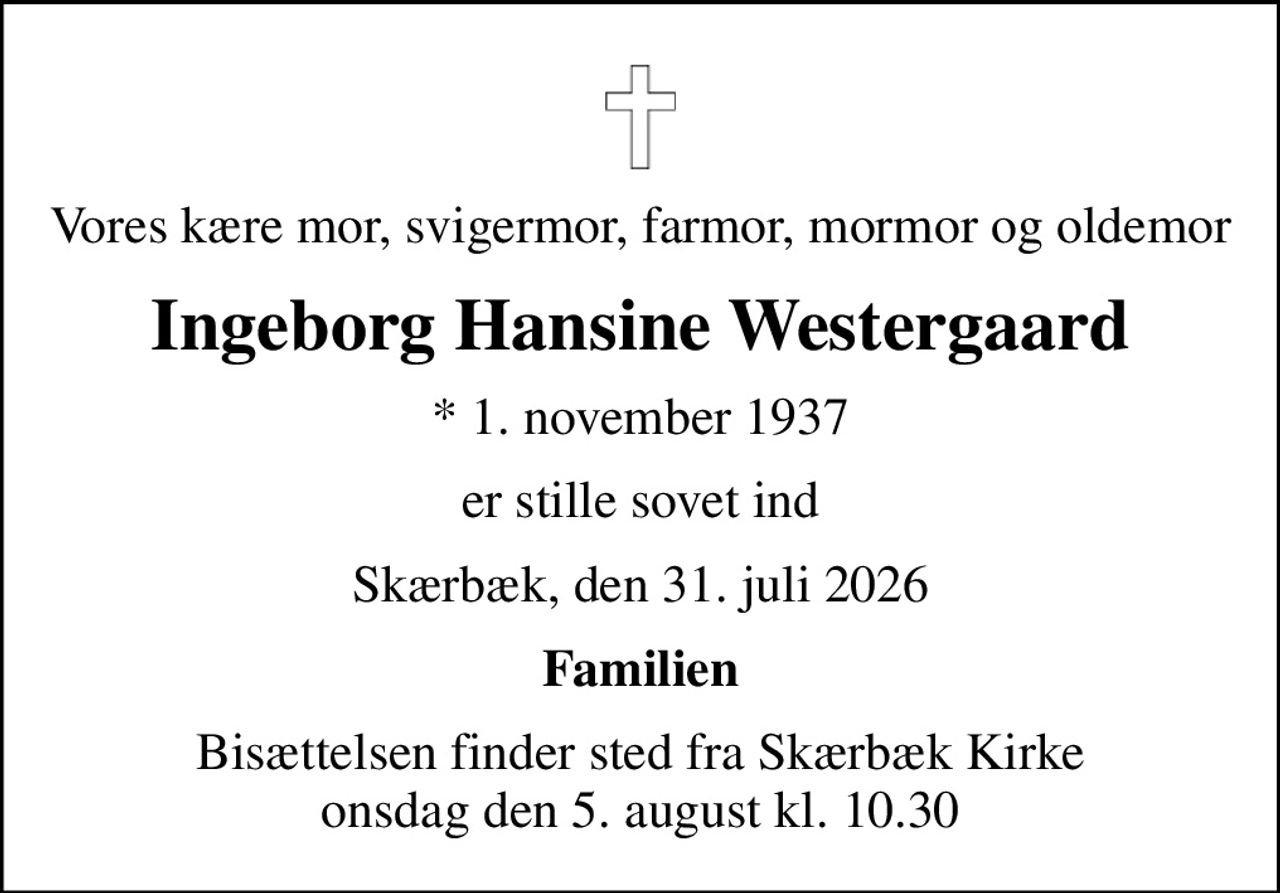 Vores kære mor, svigermor, farmor, mormor og oldemor
Ingeborg Hansine Westergaard
* 1. november 1937
er stille sovet ind
Skærbæk, den 31. juli 2026
Familien
Bisættelsen finder sted fra Skærbæk Kirke  onsdag den 5. august kl. 10.30
