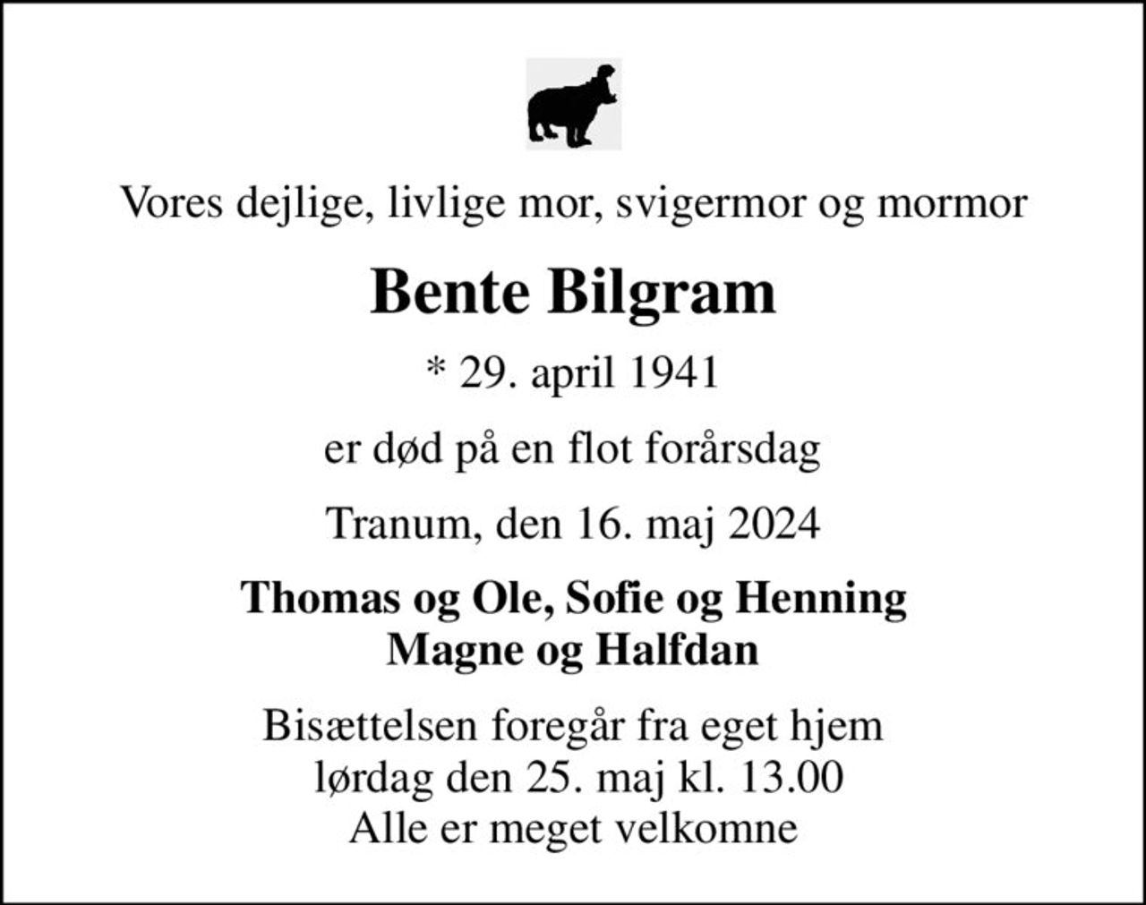 Vores dejlige, livlige mor, svigermor og mormor
Bente Bilgram
* 29. april 1941
er død på en flot forårsdag
Tranum, den 16. maj 2024
Thomas og Ole, Sofie og Henning Magne og Halfdan
Bisættelsen foregår fra eget hjem  lørdag den 25. maj kl. 13.00 Alle er meget velkomne