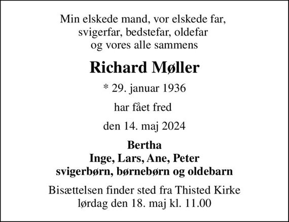 Min elskede mand, vor elskede far,  svigerfar, bedstefar, oldefar  og vores alle sammens
Richard Møller
* 29. januar 1936
har fået fred 
den 14. maj 2024
Bertha Inge, Lars, Ane, Peter svigerbørn, børnebørn og oldebarn
Bisættelsen finder sted fra Thisted Kirke  lørdag den 18. maj kl. 11.00