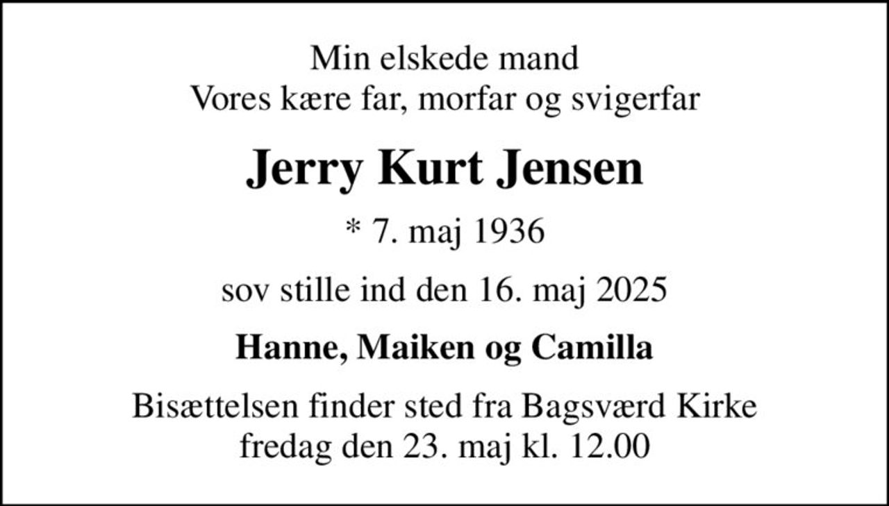 Min elskede mand Vores kære far, morfar og svigerfar
Jerry Kurt Jensen
* 7. maj 1936
sov stille ind den 16. maj 2025
Hanne, Maiken og Camilla
Bisættelsen finder sted fra Bagsværd Kirke  fredag den 23. maj kl. 12.00