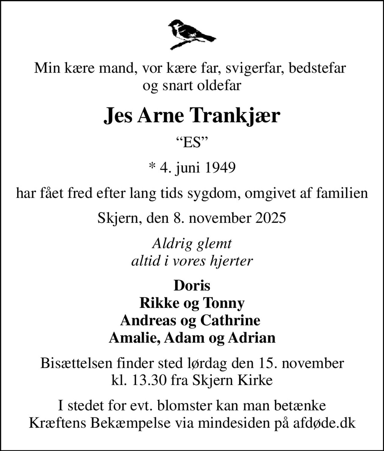 Min kære mand, vor kære far, svigerfar, bedstefar  og snart oldefar
Jes Arne Trankjær
ES
* 4. juni 1949
har fået fred efter lang tids sygdom, omgivet af familien
Skjern, den 8. november 2025
Aldrig glemt altid i vores hjerter
Doris Rikke og Tonny Andreas og Cathrine  Amalie, Adam og Adrian
Bisættelsen finder sted lørdag den 15. november kl. 13.30 fra Skjern Kirke
I stedet for evt. blomster kan man betænke
					Kræftens Bekæmpelse via mindesiden på afdøde.dk