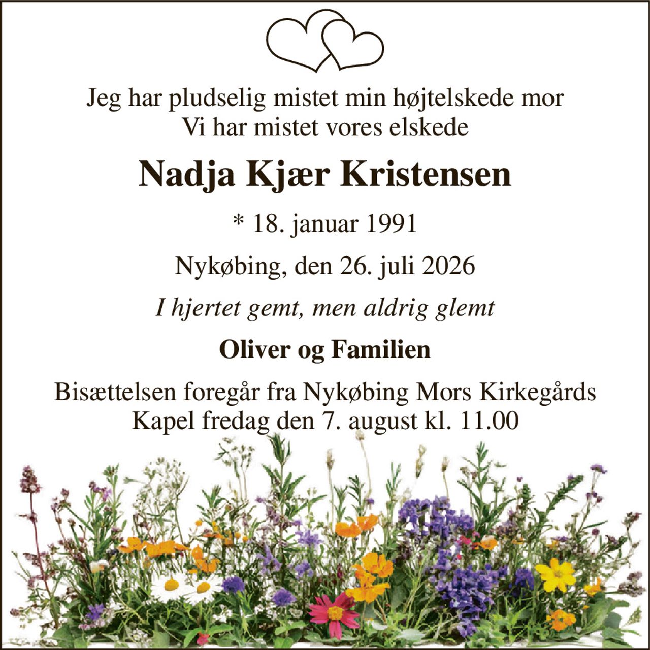 Jeg har pludselig mistet min højtelskede mor Vi har mistet vores elskede 
Nadja Kjær Kristensen 
*​ 18. januar 1991 
Nykøbing, den 26. juli 2026 
I hjertet gemt, men aldrig glemt 
Oliver og Familien 
Bisættelsen​ foregår fra Nykøbing Mors Kirkegårds​ Kapel fredag den 7. august​ kl. 11.00