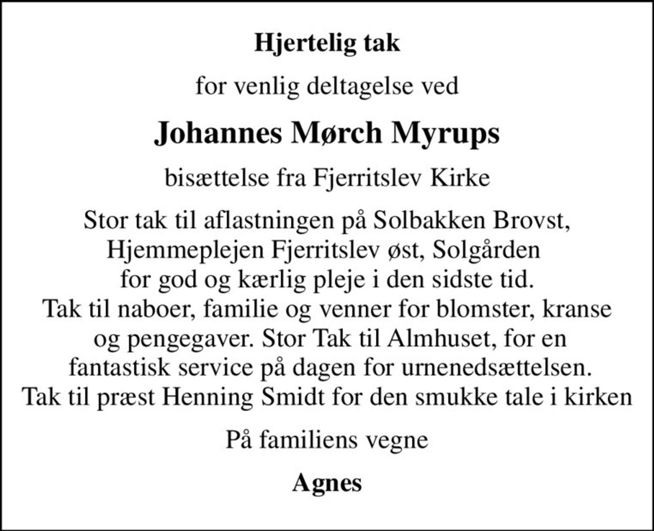 Hjertelig tak
for venlig deltagelse ved
Johannes Mørch Myrups
bisættelse fra Fjerritslev Kirke
Stor tak til aflastningen på Solbakken Brovst, Hjemmeplejen Fjerritslev øst, Solgården  for god og kærlig pleje i den sidste tid. Tak til naboer, familie og venner for blomster, kranse  og pengegaver. Stor Tak til Almhuset, for en  fantastisk service på dagen for urnenedsættelsen. Tak til præst Henning Smidt for den smukke tale i kirken
På familiens vegne
Agnes