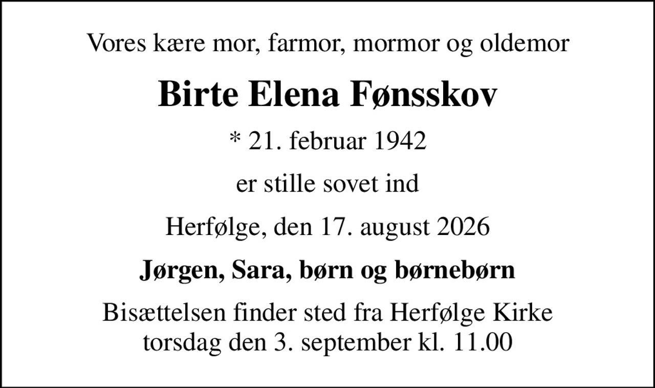 Vores kære mor, farmor, mormor og oldemor
Birte Elena Fønsskov
* 21. februar 1942
er stille sovet ind
Herfølge, den 17. august 2026
Jørgen, Sara, børn og børnebørn
Bisættelsen finder sted fra Herfølge Kirke  torsdag den 3. september kl. 11.00