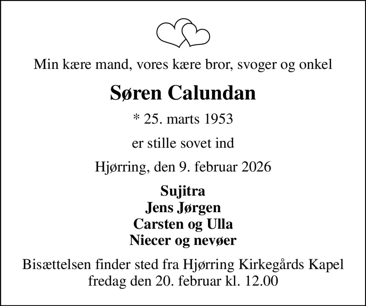 Min kære mand, vores kære bror, svoger og onkel
Søren Calundan
* 25. marts 1953
er stille sovet ind
Hjørring, den 9. februar 2026
Sujitra Jens Jørgen Carsten og Ulla Niecer og nevøer
Bisættelsen finder sted fra Hjørring Kirkegårds Kapel  fredag den 20. februar kl. 12.00