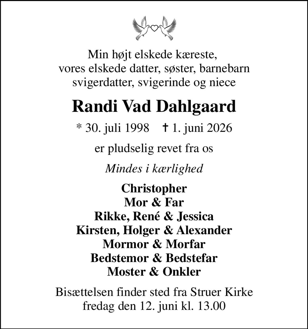Min højt elskede kæreste,  vores elskede datter, søster, barnebarn svigerdatter, svigerinde og niece
Randi Vad Dahlgaard
* 30. juli 1998    ✝ 1. juni 2026
er pludselig revet fra os
Mindes i kærlighed
Christopher Mor & Far Rikke, René & Jessica Kirsten, Holger & Alexander Mormor & Morfar Bedstemor & Bedstefar Moster & Onkler
Bisættelsen finder sted fra Struer Kirke  fredag den 12. juni kl. 13.00