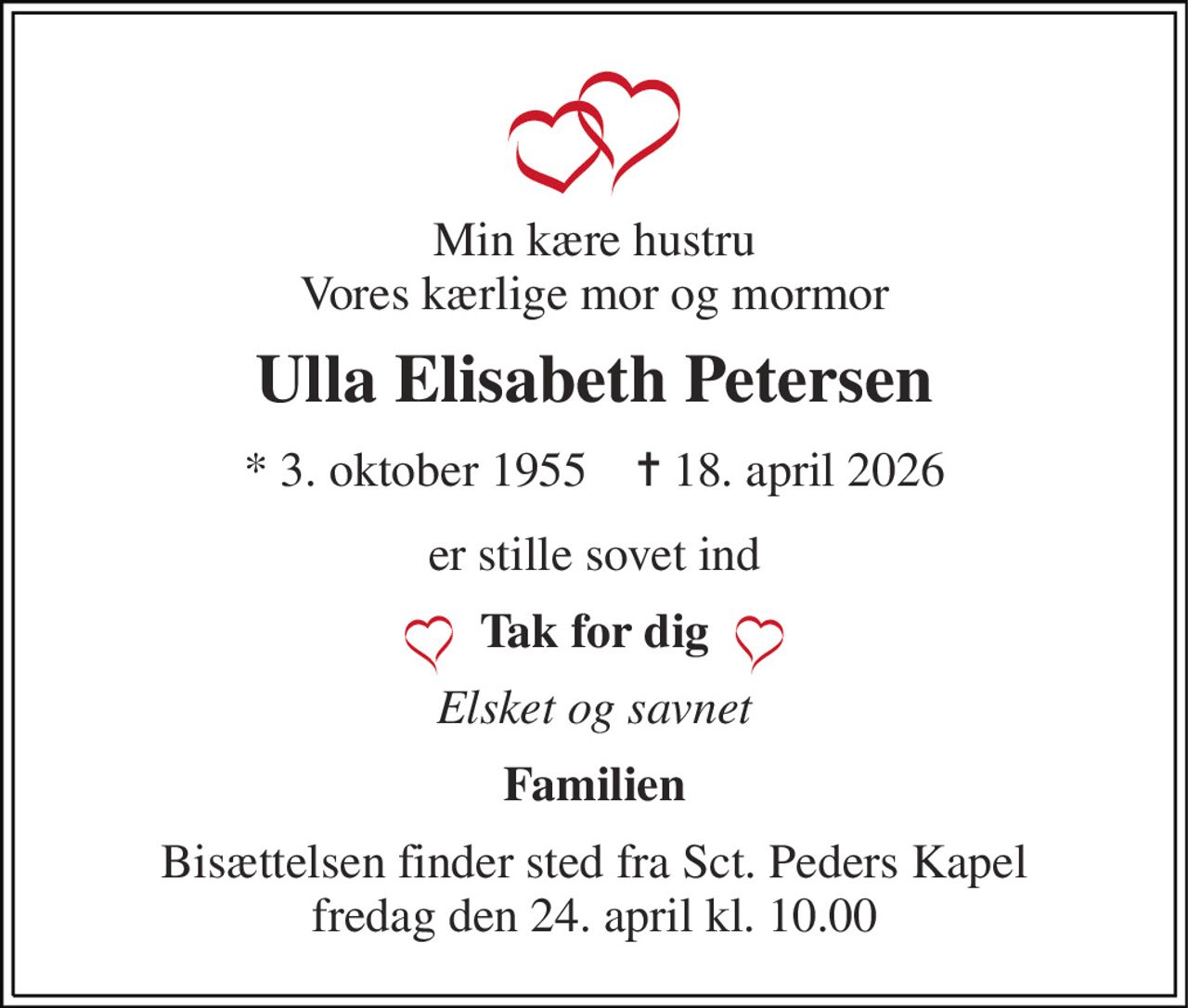 Min kære hustru Vores kærlige mor og mormor 
Ulla Elisabeth Petersen 
*​ 3. oktober 1955​    ✝​ 18. april 2026 
er stille sovet ind 
Tak for dig 
Elsket og savnet 
Familien 
Bisættelsen​ finder sted fra Sct. Peders Kapel​ fredag den 24. april​ kl. 10.00
