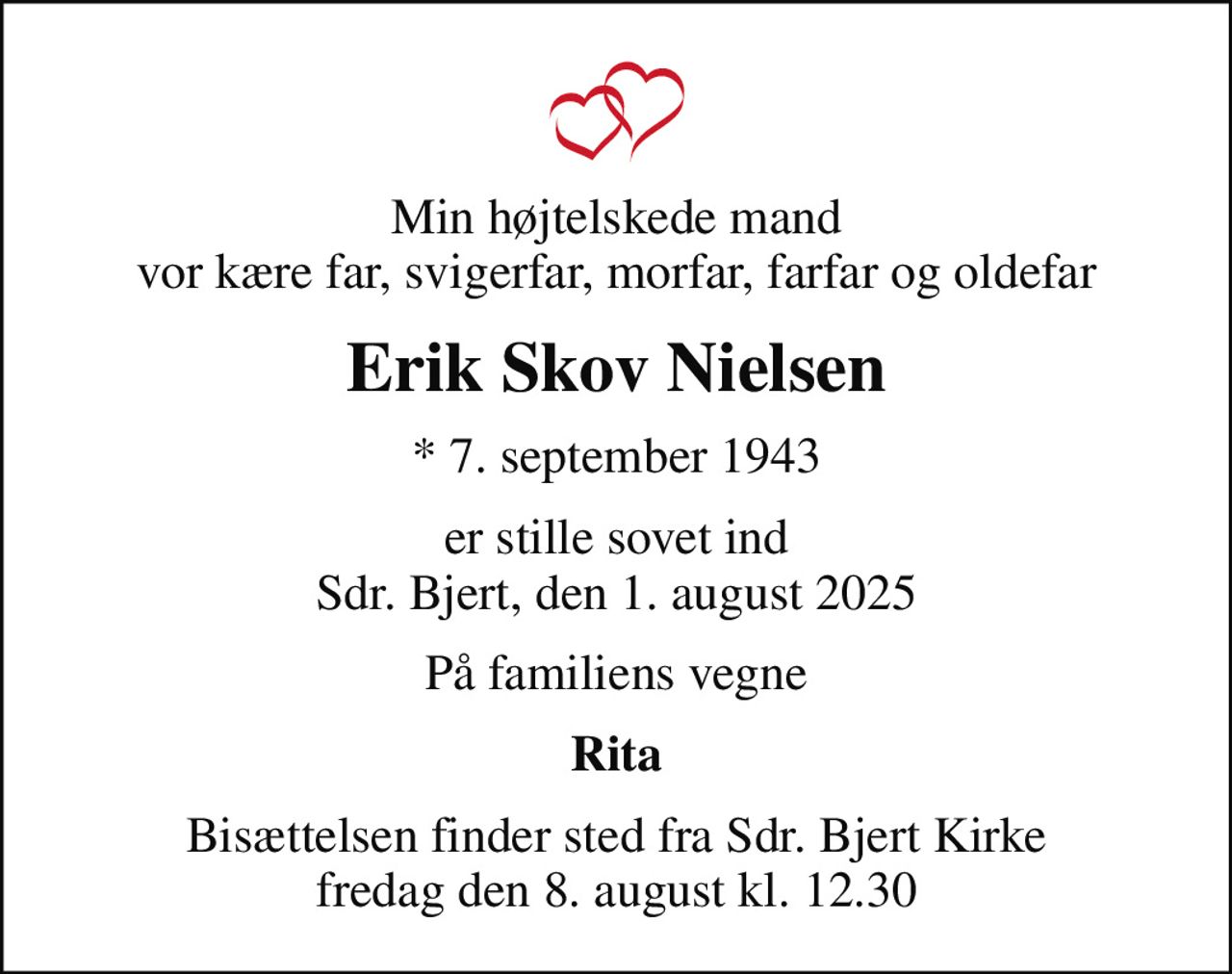 Min højtelskede mand vor kære far, svigerfar, morfar, farfar og oldefar
Erik Skov Nielsen
* 7. september 1943
er stille sovet ind Sdr. Bjert, den 1. august 2025
På familiens vegne
Rita
Bisættelsen finder sted fra Sdr. Bjert Kirke  fredag den 8. august kl. 12.30