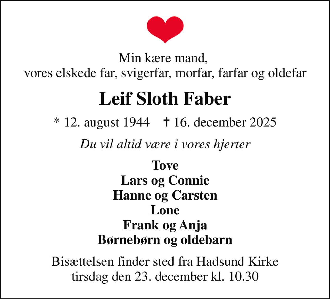 Min kære mand,  vores elskede far, svigerfar, morfar, farfar og oldefar
Leif Sloth Faber
* 12. august 1944    ✝ 16. december 2025
Du vil altid være i vores hjerter
Tove Lars og Connie Hanne og Carsten Lone Frank og Anja Børnebørn og oldebarn
Bisættelsen finder sted fra Hadsund Kirke  tirsdag den 23. december kl. 10.30