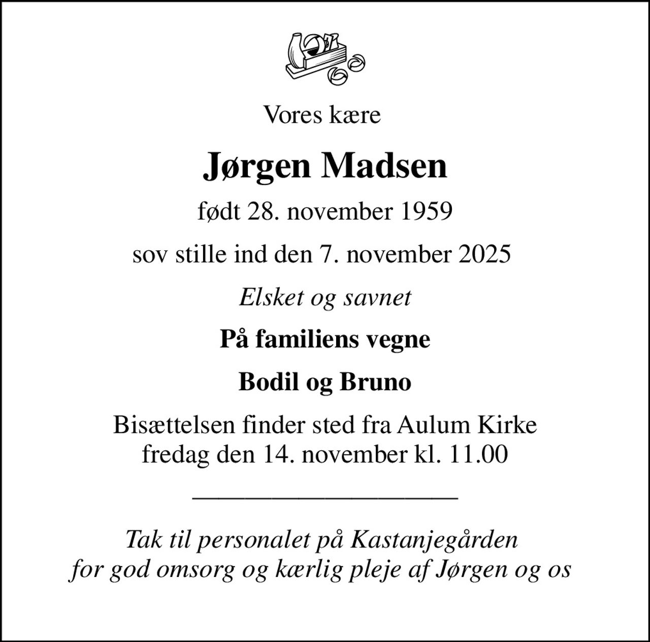 Vores kære 
Jørgen Madsen
født 28. november 1959
sov stille ind den 7. november 2025 
Elsket og savnet
På familiens vegne
Bodil og Bruno
Bisættelsen finder sted fra Aulum Kirke  fredag den 14. november kl. 11.00 
Tak til personalet på Kastanjegården  for god omsorg og kærlig pleje af Jørgen og os