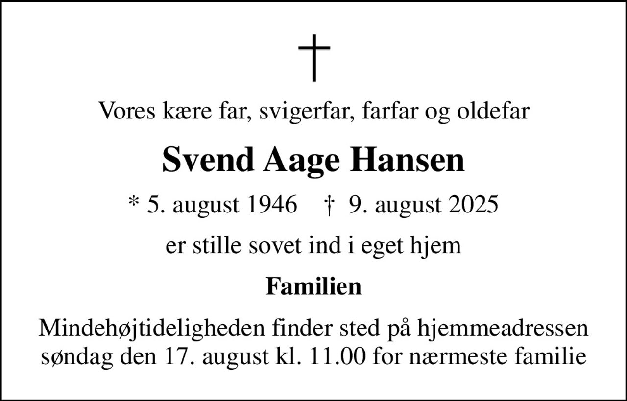 Vores kære far, svigerfar, farfar og oldefar
Svend Aage Hansen
* 5. august 1946    ✝ 9. august 2025
er stille sovet ind i eget hjem
Familien
Mindehøjtideligheden finder sted på hjemmeadressen søndag den 17. august kl. 11.00 for nærmeste familie