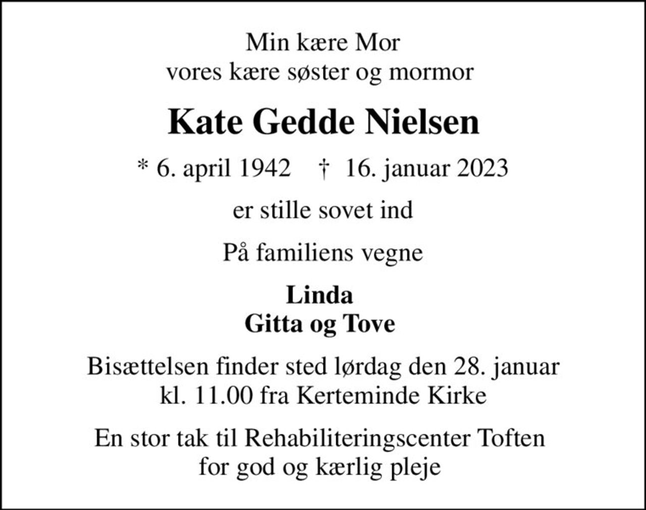 Min kære Mor vores kære søster og mormor 
Kate Gedde Nielsen
* 6. april 1942    ✝ 16. januar 2023
er stille sovet ind
På familiens vegne
Linda  Gitta og Tove 
Bisættelsen finder sted lørdag den 28. januar kl. 11.00 fra Kerteminde Kirke
En stor tak til Rehabiliteringscenter Toften  for god og kærlig pleje