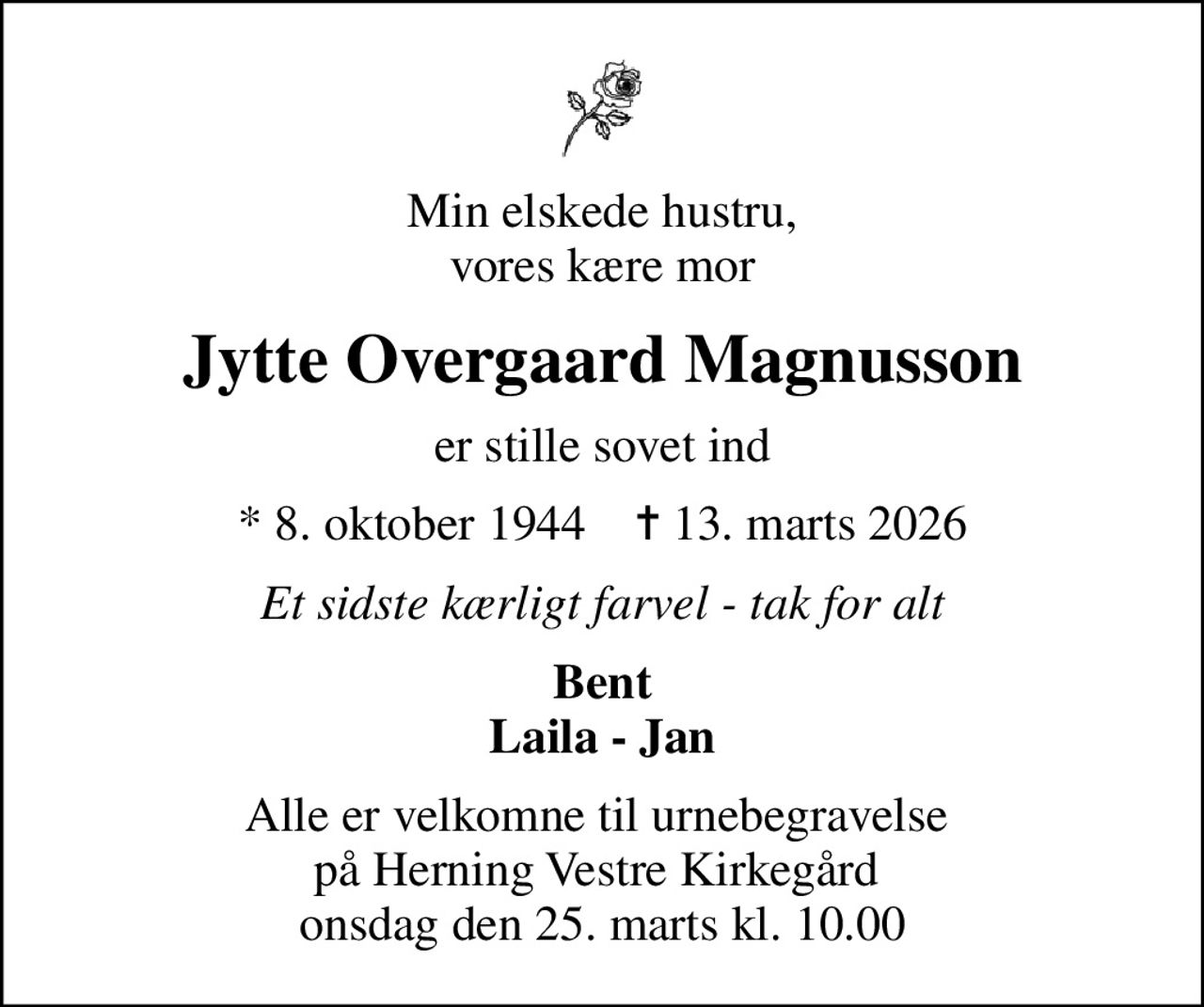 Min elskede hustru, vores kære mor
Jytte Overgaard Magnusson
er stille sovet ind
* 8. oktober 1944    ✝ 13. marts 2026
Et sidste kærligt farvel - tak for alt
Bent Laila - Jan
Alle er velkomne til urnebegravelse  på Herning Vestre Kirkegård  onsdag den 25. marts kl. 10.00