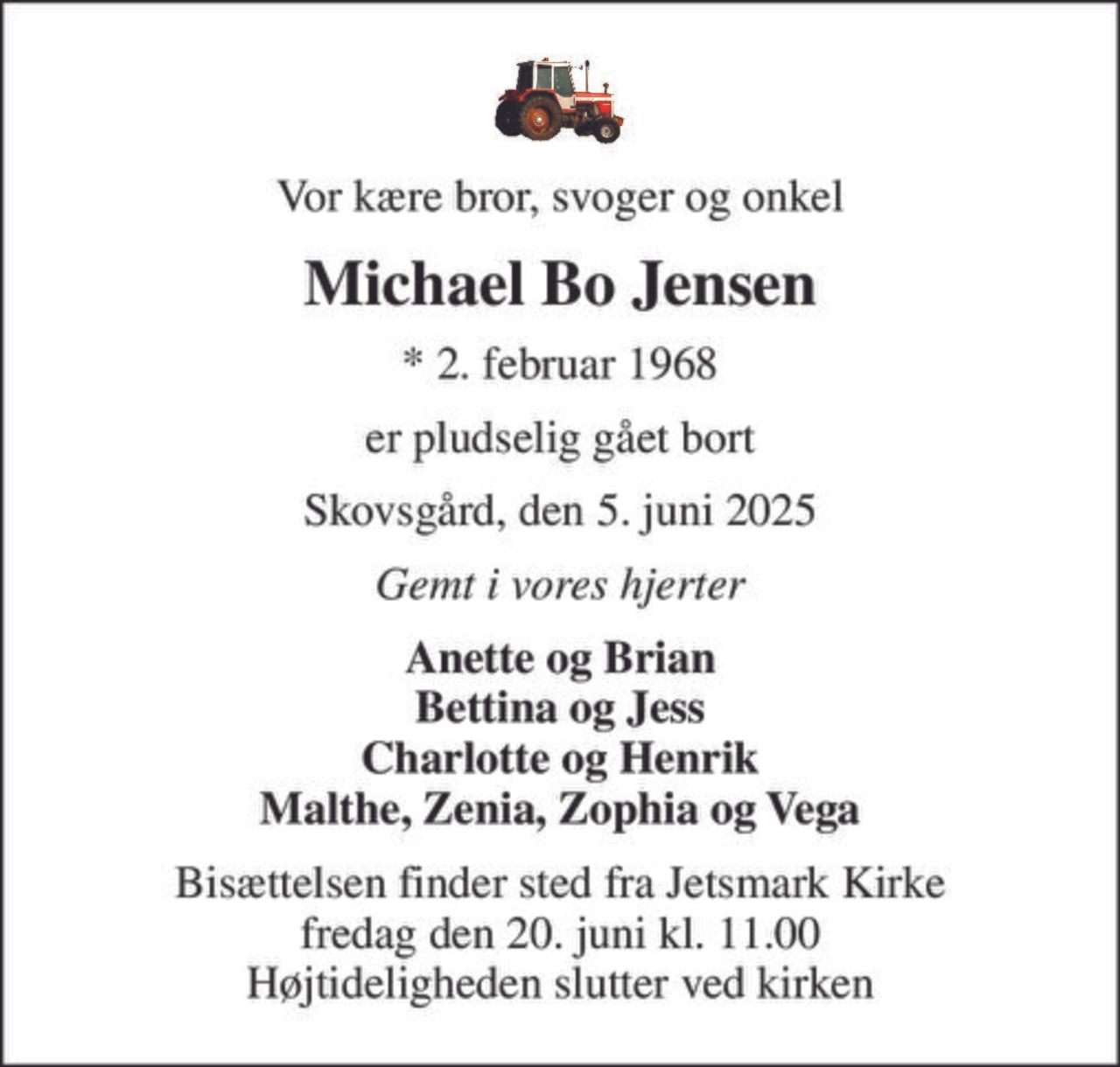 Vor kære bror, svoger og onkel
Michael Bo Jensen
* 2. februar 1968
er pludselig gået bort
Skovsgård, den 5. juni 2025
Gemt i vores hjerter
Anette og Brian Bettina og Jess Charlotte og Henrik Malthe, Zenia, Zophia og Vega
Bisættelsen finder sted fra Jetsmark Kirke  fredag den 20. juni kl. 11.00  Højtideligheden slutter ved kirken