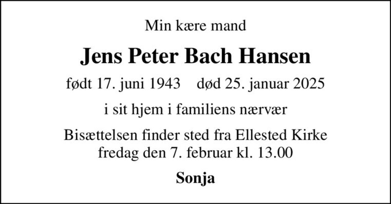 Min kære mand
Jens Peter Bach Hansen
født 17. juni 1943    død 25. januar 2025
i sit hjem i familiens nærvær
Bisættelsen finder sted fra Ellested Kirke  fredag den 7. februar kl. 13.00 
Sonja