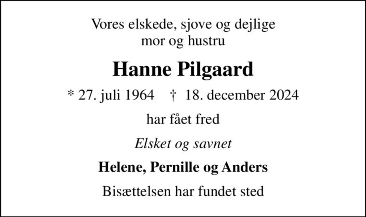 Vores elskede, sjove og dejlige mor og hustru
Hanne Pilgaard
* 27. juli 1964    ✝ 18. december 2024
har fået fred
Elsket og savnet
Helene, Pernille og Anders
Bisættelsen har fundet sted