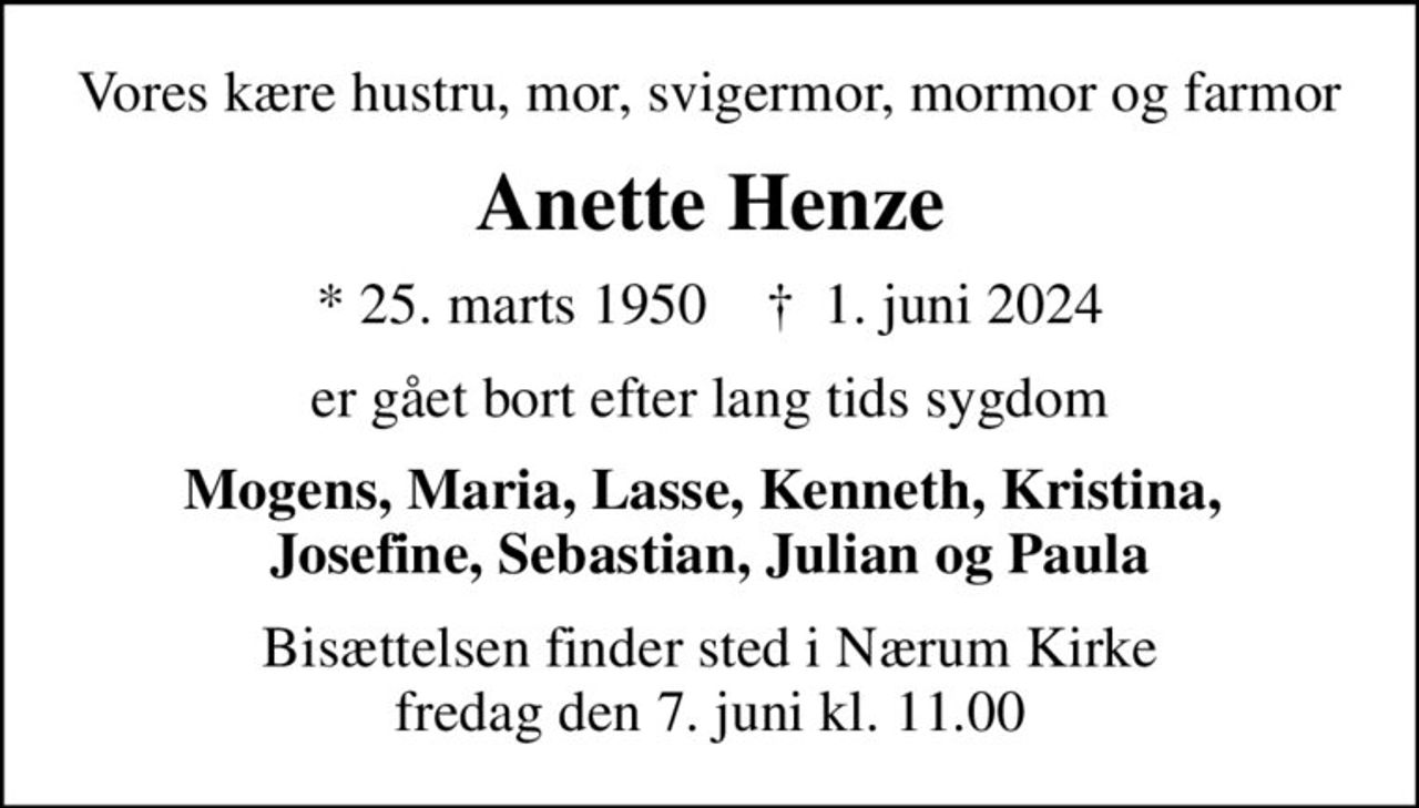 Vores kære hustru, mor, svigermor,  mormor og farmor
Anette Henze
* 25. marts 1950    ✝ 1. juni 2024
er gået bort efter lang tids sygdom
Mogens, Maria, Lasse, Kenneth, Kristina,  Josefine, Sebastian, Julian og Paula
Bisættelsen finder sted i Nærum Kirke  fredag den 7. juni kl. 11.00