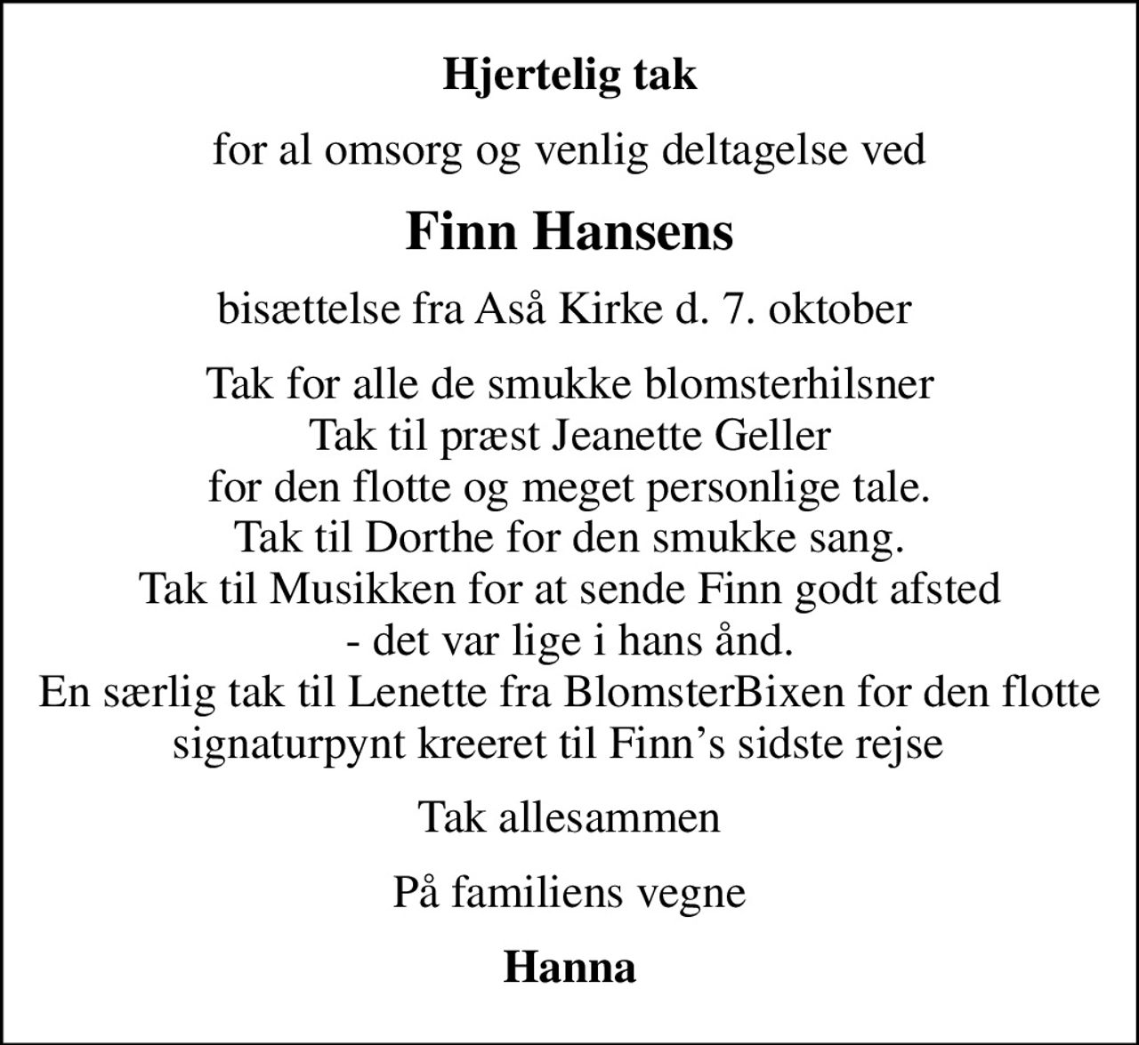 Hjertelig tak
for al omsorg og venlig deltagelse ved
Finn Hansens
bisættelse fra Aså Kirke d. 7. oktober 
Tak for alle de smukke blomsterhilsner Tak til præst Jeanette Geller for den flotte og meget personlige tale. Tak til Dorthe for den smukke sang. Tak til Musikken for at sende Finn godt afsted - det var lige i hans ånd. En særlig tak til Lenette fra BlomsterBixen for den flotte signaturpynt kreeret til Finns sidste rejse  
Tak allesammen
På familiens vegne
Hanna