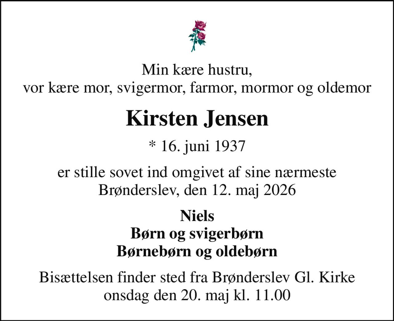 Min kære hustru, vor kære mor, svigermor, farmor, mormor og oldemor
Kirsten Jensen
* 16. juni 1937
er stille sovet ind omgivet af sine nærmeste Brønderslev, den 12. maj 2026
Niels Børn og svigerbørn Børnebørn og oldebørn
Bisættelsen finder sted fra Brønderslev Gl. Kirke  onsdag den 20. maj kl. 11.00