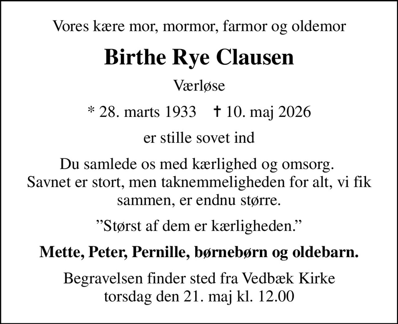 Vores kære mor, mormor, farmor og oldemor
Birthe Rye Clausen
Værløse
* 28. marts 1933    ✝ 10. maj 2026
er stille sovet ind
Du samlede os med kærlighed og omsorg.  Savnet er stort, men taknemmeligheden for alt, vi fik sammen, er endnu større.
Størst af dem er kærligheden.
Mette, Peter, Pernille, børnebørn og oldebarn
Begravelsen finder sted fra Vedbæk Kirke  torsdag den 21. maj kl. 12.00