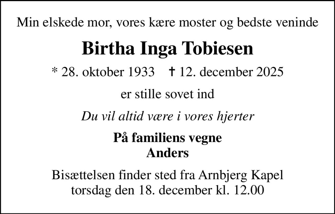 Min elskede mor, vores kære moster og bedste veninde
Birtha Inga Tobiesen
* 28. oktober 1933    ✝ 12. december 2025
er stille sovet ind
Du vil altid være i vores hjerter
På familiens vegne Anders
Bisættelsen finder sted fra Arnbjerg Kapel  torsdag den 18. december kl. 12.00