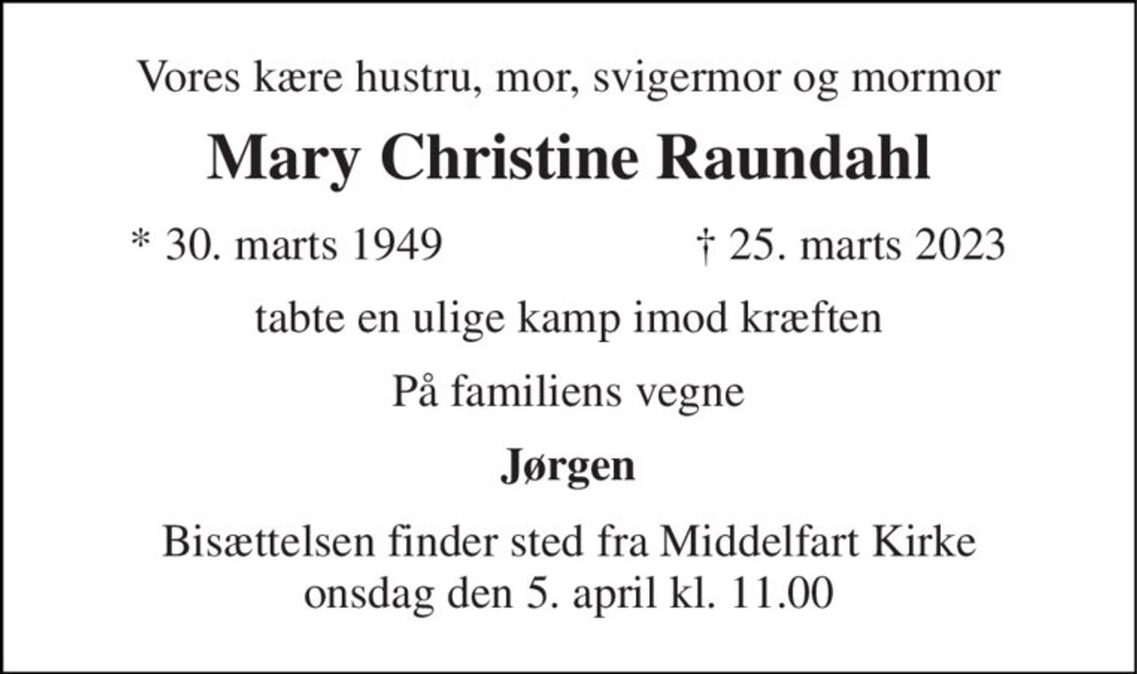 Vores kære hustru, mor, svigermor og mormor 
Mary Christine Raundahl 
*​ 30. marts 1949 
†​ 25. marts 2023​ 
tabte en ulige kamp imod kræften 
På familiens vegne 
Jørgen 
Bisættelsen​ finder sted fra Middelfart Kirke​ onsdag den 5. april​ kl. 11.00