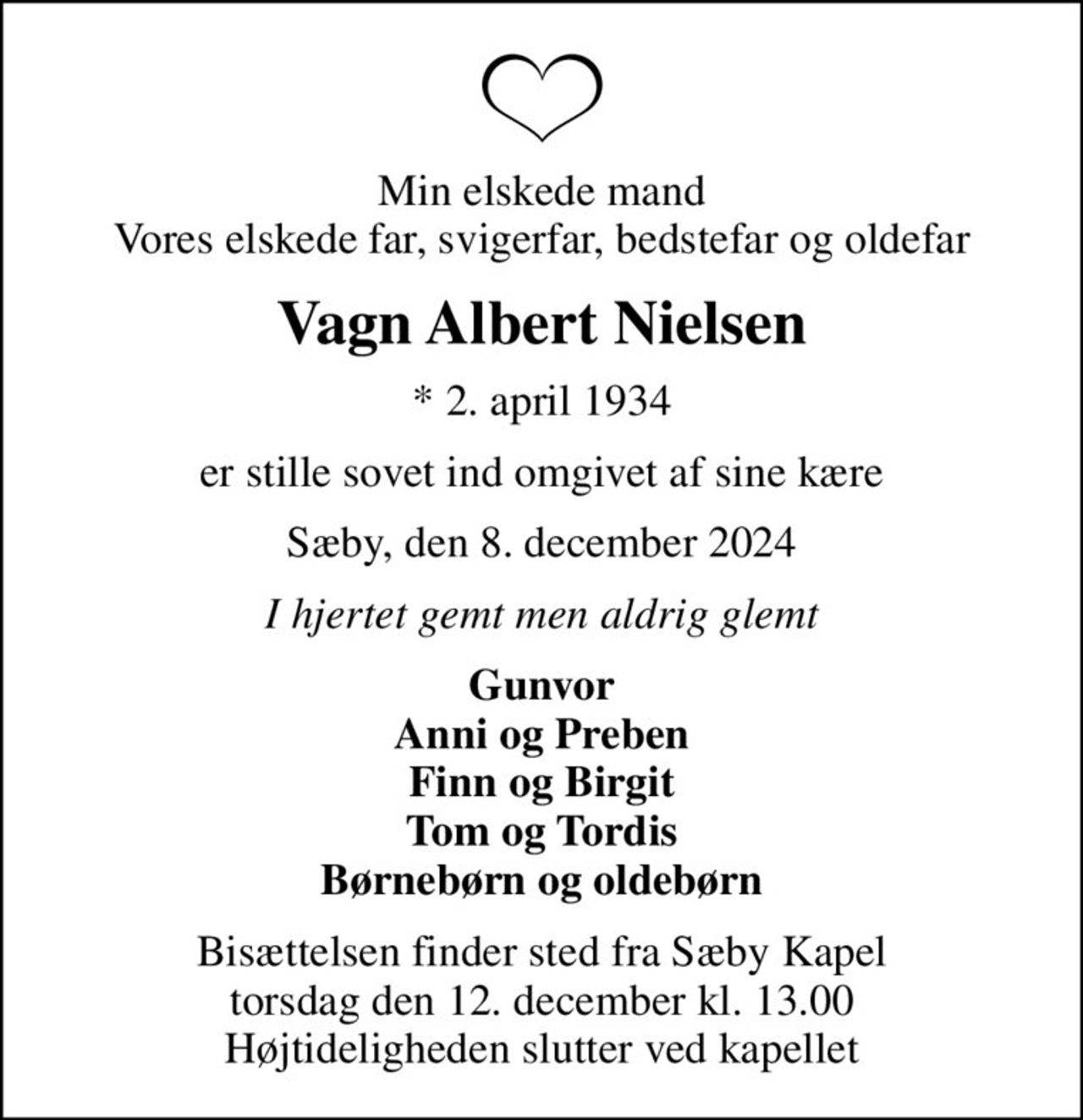 Min elskede mand Vores elskede far, svigerfar, bedstefar og oldefar
Vagn Albert Nielsen
* 2. april 1934
er stille sovet ind omgivet af sine kære
Sæby, den 8. december 2024
I hjertet gemt men aldrig glemt
Gunvor Anni og Preben Finn og Birgit Tom og Tordis Børnebørn og oldebørn
Bisættelsen finder sted fra Sæby Kapel  torsdag den 12. december kl. 13.00  Højtideligheden slutter ved kapellet