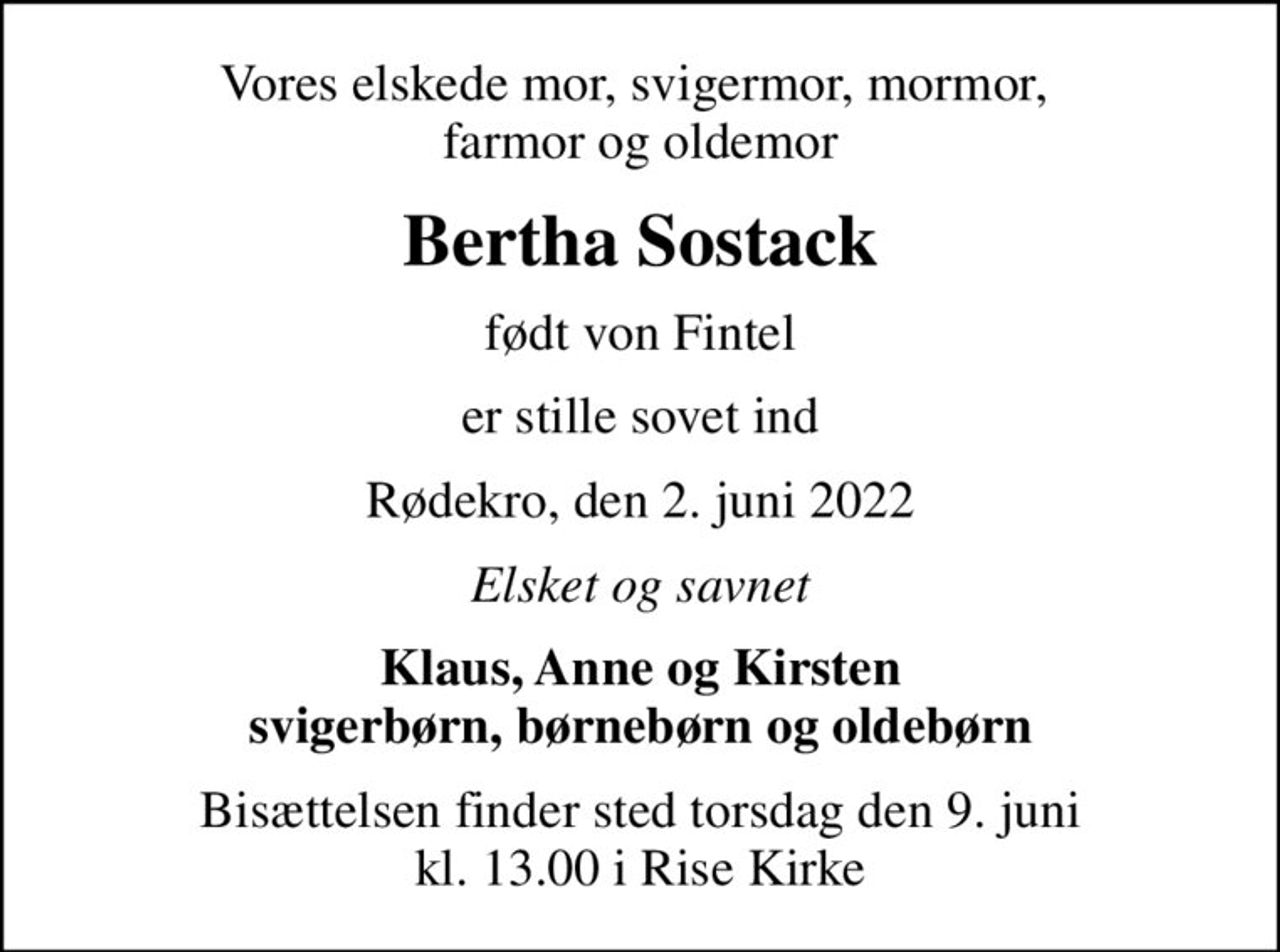 Vores elskede mor, svigermor, mormor,  farmor og oldemor
Bertha Sostack
født von Fintel
er stille sovet ind
Rødekro, den 2. juni 2022
Elsket og savnet
Klaus, Anne og Kirsten svigerbørn, børnebørn og oldebørn
Bisættelsen finder sted torsdag den 9. juni kl. 13.00 i Rise Kirke
